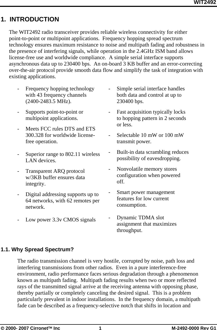 WIT2492 © 2000- 2007 Cirronet™ Inc 1 M-2492-0000 Rev G1 1. INTRODUCTION The WIT2492 radio transceiver provides reliable wireless connectivity for either point-to-point or multipoint applications. Frequency hopping spread spectrum technology ensures maximum resistance to noise and multipath fading and robustness in the presence of interfering signals, while operation in the 2.4GHz ISM band allows license-free use and worldwide compliance. A simple serial interface supports asynchronous data up to 230400 bps. An on-board 3 KB buffer and an error-correcting over-the-air protocol provide smooth data flow and simplify the task of integration with existing applications. - Frequency hopping technology with 43 frequency channels (2400-2483.5 MHz). - Supports point-to-point or multipoint applications. - Meets FCC rules DTS and ETS 300.328 for worldwide license-free operation. - Superior range to 802.11 wireless LAN devices. - Transparent ARQ protocol w/3KB buffer ensures data integrity. - Digital addressing supports up to 64 networks, with 62 remotes per network. - Low power 3.3v CMOS signals - Simple serial interface handles both data and control at up to 230400 bps. - Fast acquisition typically locks to hopping pattern in 2 seconds or less. - Selectable 10 mW or 100 mW transmit power. - Built-in data scrambling reduces possibility of eavesdropping. - Nonvolatile memory stores configuration when powered off. - Smart power management features for low current consumption. - Dynamic TDMA slot assignment that maximizes throughput. 1.1. Why Spread Spectrum? The radio transmission channel is very hostile, corrupted by noise, path loss and interfering transmissions from other radios. Even in a pure interference-free environment, radio performance faces serious degradation through a phenomenon known as multipath fading. Multipath fading results when two or more reflected rays of the transmitted signal arrive at the receiving antenna with opposing phase, thereby partially or completely canceling the desired signal. This is a problem particularly prevalent in indoor installations. In the frequency domain, a multipath fade can be described as a frequency-selective notch that shifts in location and