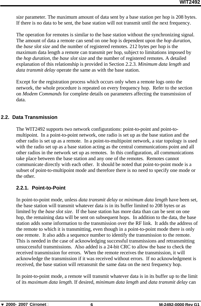 WIT2492 2000- 2007 Cirronet 6 M-2492-0000 Rev G1 size parameter. The maximum amount of data sent by a base station per hop is 208 bytes. If there is no data to be sent, the base station will not transmit until the next frequency. The operation for remotes is similar to the base station without the synchronizing signal. The amount of data a remote can send on one hop is dependent upon the hop duration, the base slot size and the number of registered remotes. 212 bytes per hop is the maximum data length a remote can transmit per hop, subject to limitations imposed by the hop duration, the base slot size and the number of registered remotes. A detailed explanation of this relationship is provided in Section 2.2.3. Minimum data length and data transmit delay operate the same as with the base station. Except for the registration process which occurs only when a remote logs onto the network, the whole procedure is repeated on every frequency hop.  Refer to the section on Modem Commands for complete details on parameters affecting the transmission of data. 2.2. Data Transmission The WIT2492 supports two network configurations: point-to-point and point-to- multipoint.  In a point-to-point network, one radio is set up as the base station and the other radio is set up as a remote.  In a point-to-multipoint network, a star topology is used with the radio set up as a base station acting as the central communications point and all other radios in the network set up as remotes.  In this configuration, all communications take place between the base station and any one of the remotes.  Remotes cannot communicate directly with each other.  It should be noted that point-to-point mode is a subset of point-to-multipoint mode and therefore there is no need to specify one mode or the other. 2.2.1. Point-to-Point In point-to-point mode, unless data transmit delay or minimum data length have been set, the base station will transmit whatever data is in its buffer limited to 208 bytes or as limited by the base slot size.  If the base station has more data than can be sent on one hop, the remaining data will be sent on subsequent hops.  In addition to the data, the base station adds some information to the transmission over the RF link.  It adds the address of the remote to which it is transmitting, even though in a point-to-point mode there is only one remote.  It also adds a sequence number to identify the transmission to the remote. This is needed in the case of acknowledging successful transmissions and retransmitting unsuccessful transmissions.  Also added is a 24-bit CRC to allow the base to check the received transmission for errors.  When the remote receives the transmission, it will acknowledge the transmission if it was received without errors.  If no acknowledgment is received, the base station will retransmit the same data on the next frequency hop. In point-to-point mode, a remote will transmit whatever data is in its buffer up to the limit of its maximum data length. If desired, minimum data length and data transmit delay can 