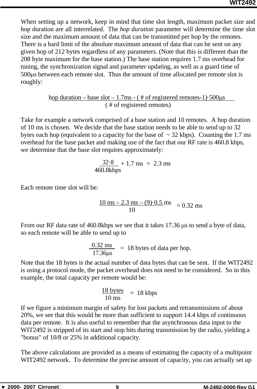 WIT2492 2000- 2007 Cirronet 9 M-2492-0000 Rev G1 When setting up a network, keep in mind that time slot length, maximum packet size and hop duration are all interrelated.  The hop duration parameter will determine the time slot size and the maximum amount of data that can be transmitted per hop by the remotes. There is a hard limit of the absolute maximum amount of data that can be sent on any given hop of 212 bytes regardless of any parameters. (Note that this is different than the 208 byte maximum for the base station.) The base station requires 1.7 ms overhead for tuning, the synchronization signal and parameter updating, as well as a guard time of 500s between each remote slot.  Thus the amount of time allocated per remote slot is roughly: hop duration – base slot – 1.7ms - ( # of registered remotes-1)·500s    ( # of registered remotes) Take for example a network comprised of a base station and 10 remotes.  A hop duration of 10 ms is chosen.  We decide that the base station needs to be able to send up to 32 bytes each hop (equivalent to a capacity for the base of  ~ 32 kbps).  Counting the 1.7 ms overhead for the base packet and making use of the fact that our RF rate is 460.8 kbps, we determine that the base slot requires approximately: 32·8 + 1.7 ms  =  2.3 ms 460.8kbps Each remote time slot will be: 10 ms – 2.3 ms – (9)·0.5 ms 10 = 0.32 ms From our RF data rate of 460.8kbps we see that it takes 17.36 s to send a byte of data, so each remote will be able to send up to 0.32 ms 17.36s =  18 bytes of data per hop. Note that the 18 bytes is the actual number of data bytes that can be sent.  If the WIT2492 is using a protocol mode, the packet overhead does not need to be considered.  So in this example, the total capacity per remote would be: 18 bytes 10 ms = 18 kbps If we figure a minimum margin of safety for lost packets and retransmissions of about 20%, we see that this would be more than sufficient to support 14.4 kbps of continuous data per remote.  It is also useful to remember that the asynchronous data input to the WIT2492 is stripped of its start and stop bits during transmission by the radio, yielding a &quot;bonus&quot; of 10/8 or 25% in additional capacity. The above calculations are provided as a means of estimating the capacity of a multipoint WIT2492 network.  To determine the precise amount of capacity, you can actually set up 
