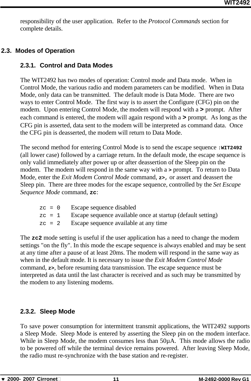 WIT2492 2000- 2007 Cirronet 11 M-2492-0000 Rev G1 responsibility of the user application.  Refer to the Protocol Commands section for complete details. 2.3.  Modes of Operation 2.3.1. Control and Data Modes The WIT2492 has two modes of operation: Control mode and Data mode.  When in Control Mode, the various radio and modem parameters can be modified.  When in Data Mode, only data can be transmitted.  The default mode is Data Mode.  There are two  ways to enter Control Mode.  The first way is to assert the Configure (CFG) pin on the modem.  Upon entering Control Mode, the modem will respond with a &gt; prompt.  After each command is entered, the modem will again respond with a &gt; prompt.  As long as the CFG pin is asserted, data sent to the modem will be interpreted as command data.  Once the CFG pin is deasserted, the modem will return to Data Mode. The second method for entering Control Mode is to send the escape sequence :WIT2492 (all lower case) followed by a carriage return. In the default mode, the escape sequence is only valid immediately after power up or after deassertion of the Sleep pin on the  modem.  The modem will respond in the same way with a &gt; prompt.  To return to Data Mode, enter the Exit Modem Control Mode command, z&gt;, or assert and deassert the Sleep pin.  There are three modes for the escape sequence, controlled by the Set Escape Sequence Mode command, zc: zc = 0  Escape sequence disabled zc = 1  Escape sequence available once at startup (default setting) zc = 2  Escape sequence available at any time The zc2 mode setting is useful if the user application has a need to change the modem settings &quot;on the fly&quot;. In this mode the escape sequence is always enabled and may be sent at any time after a pause of at least 20ms. The modem will respond in the same way as when in the default mode. It is necessary to issue the Exit Modem Control Mode command, z&gt;, before resuming data transmission. The escape sequence must be interpreted as data until the last character is received and as such may be transmitted by the modem to any listening modems. 2.3.2. Sleep Mode To save power consumption for intermittent transmit applications, the WIT2492 supports a Sleep Mode.  Sleep Mode is entered by asserting the Sleep pin on the modem interface. While in Sleep Mode, the modem consumes less than 50µA.  This mode allows the radio to be powered off while the terminal device remains powered.  After leaving Sleep Mode, the radio must re-synchronize with the base station and re-register. 
