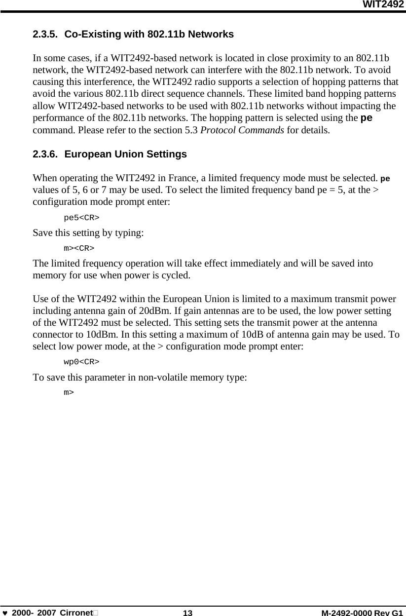 WIT2492 2000- 2007 Cirronet 13 M-2492-0000 Rev G1 2.3.5.  Co-Existing with 802.11b Networks In some cases, if a WIT2492-based network is located in close proximity to an 802.11b network, the WIT2492-based network can interfere with the 802.11b network. To avoid causing this interference, the WIT2492 radio supports a selection of hopping patterns that avoid the various 802.11b direct sequence channels. These limited band hopping patterns allow WIT2492-based networks to be used with 802.11b networks without impacting the performance of the 802.11b networks. The hopping pattern is selected using the pe command. Please refer to the section 5.3 Protocol Commands for details. 2.3.6.  European Union Settings When operating the WIT2492 in France, a limited frequency mode must be selected. pe values of 5, 6 or 7 may be used. To select the limited frequency band pe = 5, at the &gt; configuration mode prompt enter: pe5&lt;CR&gt; Save this setting by typing: m&gt;&lt;CR&gt; The limited frequency operation will take effect immediately and will be saved into memory for use when power is cycled. Use of the WIT2492 within the European Union is limited to a maximum transmit power including antenna gain of 20dBm. If gain antennas are to be used, the low power setting of the WIT2492 must be selected. This setting sets the transmit power at the antenna connector to 10dBm. In this setting a maximum of 10dB of antenna gain may be used. To select low power mode, at the &gt; configuration mode prompt enter: wp0&lt;CR&gt; To save this parameter in non-volatile memory type: m&gt; 
