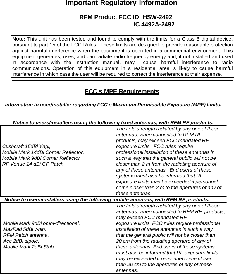 Important Regulatory Information RFM Product FCC ID: HSW-2492 IC 4492A-2492 Note: This unit has been tested and found to comply with the limits for a Class B digital device, pursuant to part 15 of the FCC Rules.  These limits are designed to provide reasonable protection against harmful interference when the equipment is operated in a commercial environment. This equipment generates, uses, and can radiate radio frequency energy and, if not installed and used in accordance with the instruction manual, may  cause harmful interference to radio communications. Operation of this equipment in a residential area is likely to cause harmful interference in which case the user will be required to correct the interference at their expense. FCC s MPE Requirements Information to user/installer regarding FCC s Maximum Permissible Exposure (MPE) limits. Notice to users/installers using the following fixed antennas, with RFM RF products: The field strength radiated by any one of these antennas, when connected to RFM RF products, may exceed FCC mandated RF Cushcraft 15dBi Yagi, Mobile Mark 14dBi Corner Reflector, Mobile Mark 9dBi Corner Reflector RF Venue 14 dBi CP Patch exposure limits.  FCC rules require  professional installation of these antennas in such a way that the general public will not be closer than 2 m from the radiating aperture of any of these antennas.  End users of these systems must also be informed that RF exposure limits may be exceeded if personnel come closer than 2 m to the apertures of any of these antennas. Notice to users/installers using the following mobile antennas, with RFM RF products: The field strength radiated by any one of these antennas, when connected to RFM RF  products, may exceed FCC mandated RF Mobile Mark 9dBi omni-directional, MaxRad 5dBi whip, RFM Patch antenna, Ace 2dBi dipole, Mobile Mark 2dBi Stub exposure limits. FCC rules require professional installation of these antennas in such a way that the general public will not be closer than 20 cm from the radiating aperture of any of these antennas. End users of these systems must also be informed that RF exposure limits may be exceeded if personnel come closer than 20 cm to the apertures of any of these antennas. 