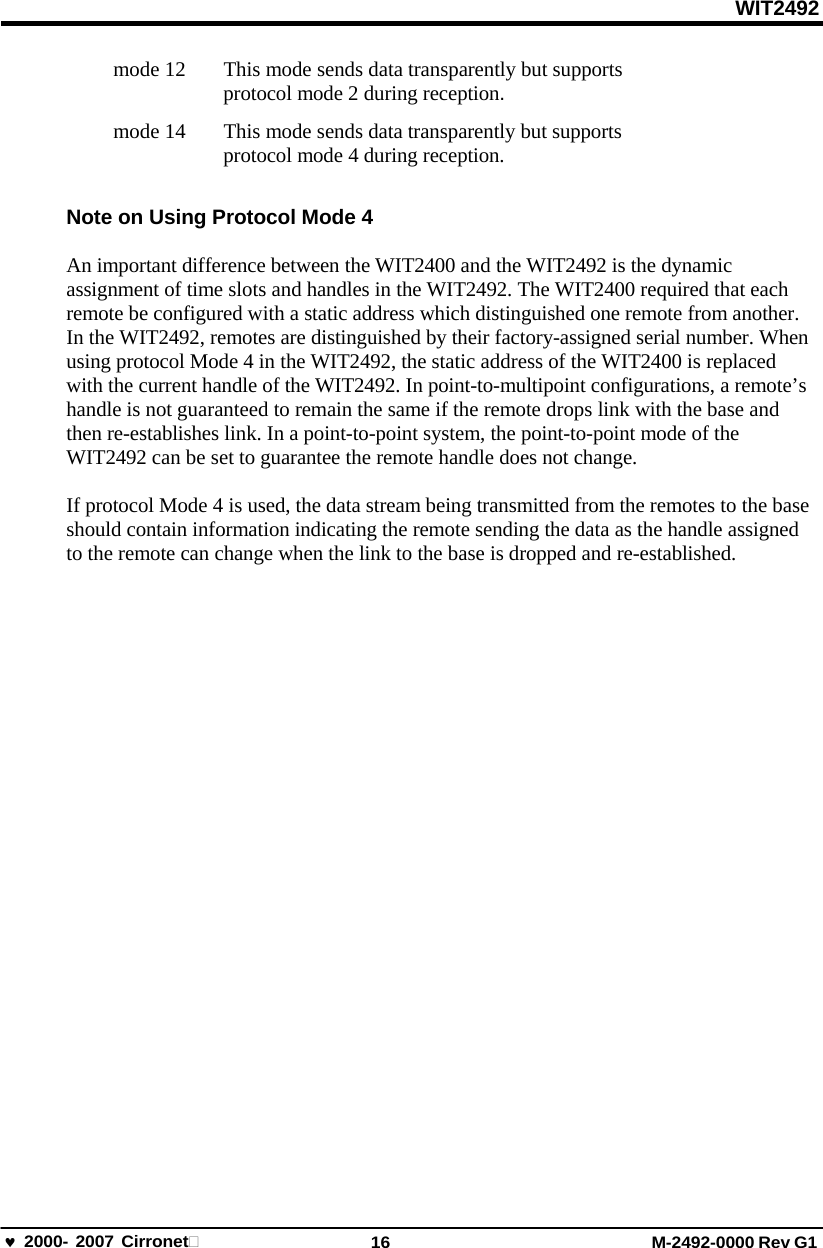 WIT2492 2000- 2007 Cirronet 16 M-2492-0000 Rev G1 mode 12   This mode sends data transparently but supports protocol mode 2 during reception. mode 14   This mode sends data transparently but supports protocol mode 4 during reception. Note on Using Protocol Mode 4 An important difference between the WIT2400 and the WIT2492 is the dynamic assignment of time slots and handles in the WIT2492. The WIT2400 required that each remote be configured with a static address which distinguished one remote from another. In the WIT2492, remotes are distinguished by their factory-assigned serial number. When using protocol Mode 4 in the WIT2492, the static address of the WIT2400 is replaced with the current handle of the WIT2492. In point-to-multipoint configurations, a remote’s handle is not guaranteed to remain the same if the remote drops link with the base and then re-establishes link. In a point-to-point system, the point-to-point mode of the WIT2492 can be set to guarantee the remote handle does not change. If protocol Mode 4 is used, the data stream being transmitted from the remotes to the base should contain information indicating the remote sending the data as the handle assigned to the remote can change when the link to the base is dropped and re-established. 