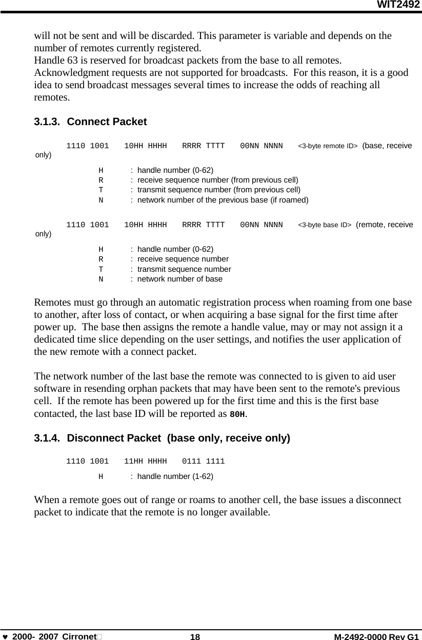WIT2492 2000- 2007 Cirronet 18 M-2492-0000 Rev G1 will not be sent and will be discarded. This parameter is variable and depends on the number of remotes currently registered. Handle 63 is reserved for broadcast packets from the base to all remotes. Acknowledgment requests are not supported for broadcasts.  For this reason, it is a good idea to send broadcast messages several times to increase the odds of reaching all remotes. 3.1.3. Connect Packet only) only) 1110 1001 10HH HHHH RRRR TTTT 00NN NNNN &lt;3-byte remote ID&gt;  (base, receive H  :  handle number (0-62) R  :  receive sequence number (from previous cell) T  :  transmit sequence number (from previous cell) N  :  network number of the previous base (if roamed) 1110 1001 10HH HHHH RRRR TTTT 00NN NNNN &lt;3-byte base ID&gt;  (remote, receive H  :  handle number (0-62) R  :  receive sequence number T  :  transmit sequence number N  :  network number of base Remotes must go through an automatic registration process when roaming from one base to another, after loss of contact, or when acquiring a base signal for the first time after power up.  The base then assigns the remote a handle value, may or may not assign it a dedicated time slice depending on the user settings, and notifies the user application of the new remote with a connect packet. The network number of the last base the remote was connected to is given to aid user software in resending orphan packets that may have been sent to the remote&apos;s previous cell.  If the remote has been powered up for the first time and this is the first base contacted, the last base ID will be reported as 80H. 3.1.4.  Disconnect Packet  (base only, receive only) 1110 1001  11HH HHHH  0111 1111 H  :  handle number (1-62) When a remote goes out of range or roams to another cell, the base issues a disconnect packet to indicate that the remote is no longer available. 