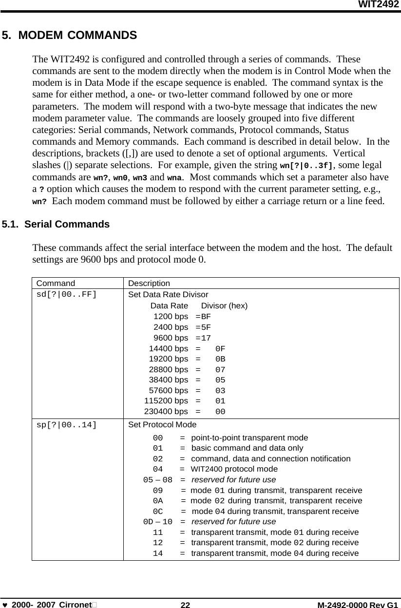 WIT2492 2000- 2007 Cirronet 22 M-2492-0000 Rev G1 5. MODEM COMMANDS The WIT2492 is configured and controlled through a series of commands.  These commands are sent to the modem directly when the modem is in Control Mode when the modem is in Data Mode if the escape sequence is enabled.  The command syntax is the same for either method, a one- or two-letter command followed by one or more parameters.  The modem will respond with a two-byte message that indicates the new modem parameter value.  The commands are loosely grouped into five different categories: Serial commands, Network commands, Protocol commands, Status commands and Memory commands.  Each command is described in detail below.  In the descriptions, brackets ([,]) are used to denote a set of optional arguments.  Vertical slashes (|) separate selections.  For example, given the string wn[?|0..3f], some legal commands are wn?, wn0, wn3 and wna.  Most commands which set a parameter also have a ? option which causes the modem to respond with the current parameter setting, e.g., wn? Each modem command must be followed by either a carriage return or a line feed. 5.1. Serial Commands These commands affect the serial interface between the modem and the host.  The default settings are 9600 bps and protocol mode 0. Command Description sd[?|00..FF] Set Data Rate Divisor Data Rate  Divisor (hex) 1200 bps   = BF    2400 bps   = 5F    9600 bps   = 17 14400 bps   = 0F 19200 bps   = 0B 28800 bps   = 07 38400 bps   = 05 57600 bps   = 03 115200 bps   = 01 230400 bps   = 00 sp[?|00..14] Set Protocol Mode 00   =   point-to-point transparent mode 01   =   basic command and data only 02   =   command, data and connection notification 04   =  WIT2400 protocol mode 05 – 08 =   reserved for future use 09 = mode 01 during transmit, transparent receive 0A = mode 02 during transmit, transparent receive 0C =   mode 04 during transmit, transparent receive 0D – 10 =   reserved for future use 11   =   transparent transmit, mode 01 during receive 12   =   transparent transmit, mode 02 during receive 14   =   transparent transmit, mode 04 during receive 