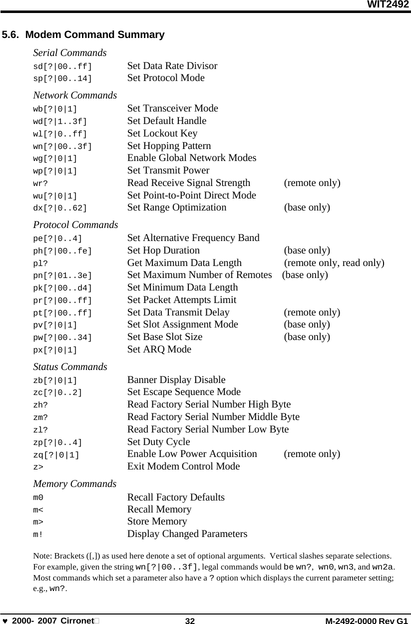 WIT2492 2000- 2007 Cirronet 32 M-2492-0000 Rev G1 5.6. Modem Command Summary Serial Commands sd[?|00..ff]  Set Data Rate Divisor sp[?|00..14]  Set Protocol Mode Network Commands wb[?|0|1]  Set Transceiver Mode wd[?|1..3f]  Set Default Handle wl[?|0..ff]  Set Lockout Key wn[?|00..3f]  Set Hopping Pattern wg[?|0|1]  Enable Global Network Modes wp[?|0|1]  Set Transmit Power wr?  Read Receive Signal Strength  (remote only) wu[?|0|1]  Set Point-to-Point Direct Mode dx[?|0..62]  Set Range Optimization  (base only) Protocol Commands pe[?|0..4]  Set Alternative Frequency Band ph[?|00..fe]  Set Hop Duration  (base only) pl?  Get Maximum Data Length  (remote only, read only) pn[?|01..3e]  Set Maximum Number of Remotes    (base only) pk[?|00..d4]  Set Minimum Data Length pr[?|00..ff]  Set Packet Attempts Limit pt[?|00..ff]  Set Data Transmit Delay  (remote only) pv[?|0|1]  Set Slot Assignment Mode  (base only) pw[?|00..34]  Set Base Slot Size  (base only) px[?|0|1]  Set ARQ Mode Status Commands zb[?|0|1]  Banner Display Disable zc[?|0..2]  Set Escape Sequence Mode zh?  Read Factory Serial Number High Byte zm?  Read Factory Serial Number Middle Byte zl?  Read Factory Serial Number Low Byte zp[?|0..4]  Set Duty Cycle zq[?|0|1] z&gt; Enable Low Power Acquisition Exit Modem Control Mode  (remote only)Memory Commands m0 m&lt; m&gt; m! Recall Factory Defaults Recall Memory     Store Memory Display Changed Parameters Note: Brackets ([,]) as used here denote a set of optional arguments.  Vertical slashes separate selections. For example, given the string wn[?|00..3f], legal commands would be wn?,  wn0, wn3, and wn2a. Most commands which set a parameter also have a ? option which displays the current parameter setting; e.g., wn?. 