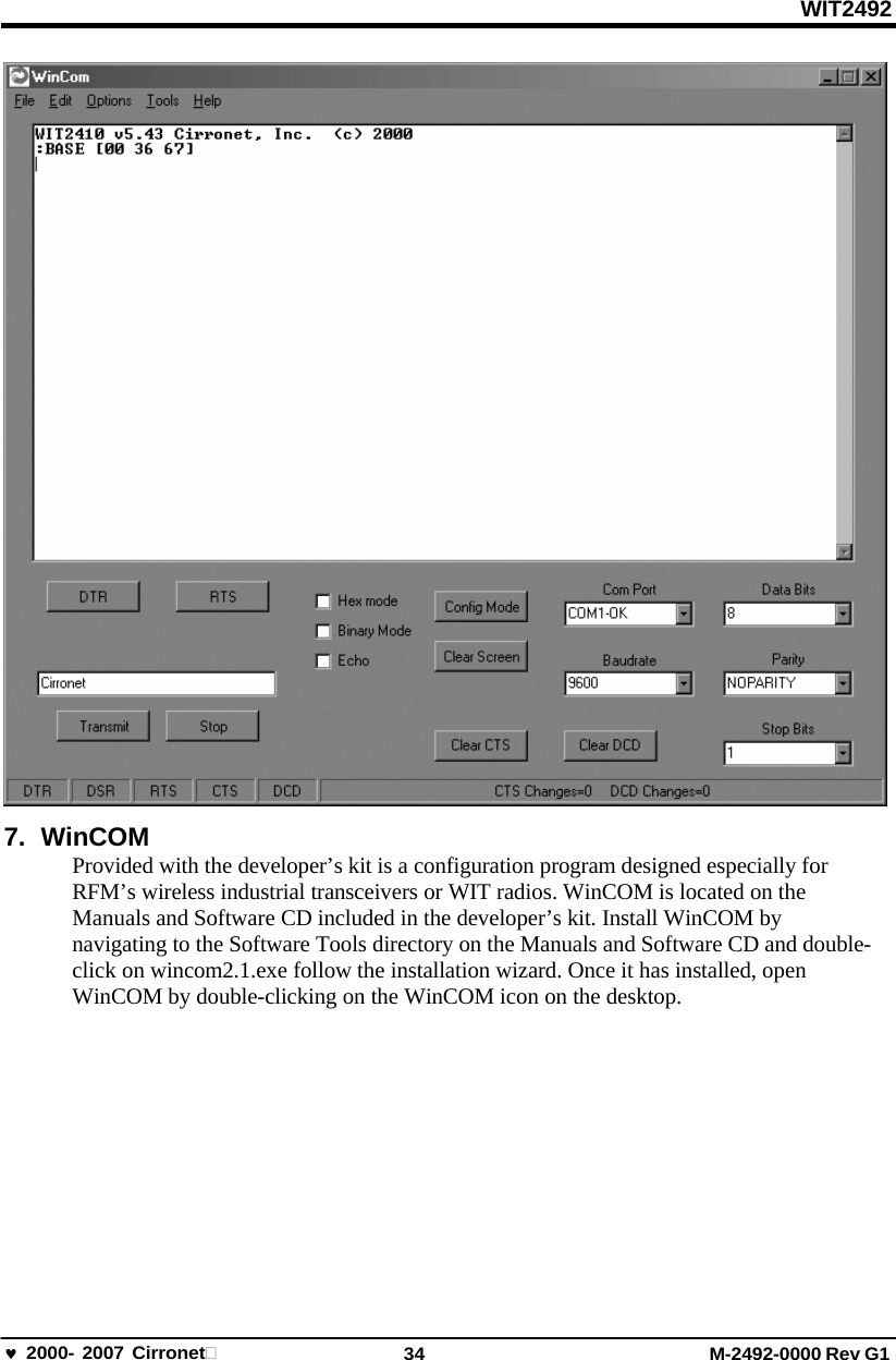 WIT2492 2000- 2007 Cirronet 34 M-2492-0000 Rev G1  7. WinCOM Provided with the developer’s kit is a configuration program designed especially for RFM’s wireless industrial transceivers or WIT radios. WinCOM is located on the Manuals and Software CD included in the developer’s kit. Install WinCOM by navigating to the Software Tools directory on the Manuals and Software CD and double- click on wincom2.1.exe follow the installation wizard. Once it has installed, open WinCOM by double-clicking on the WinCOM icon on the desktop. 