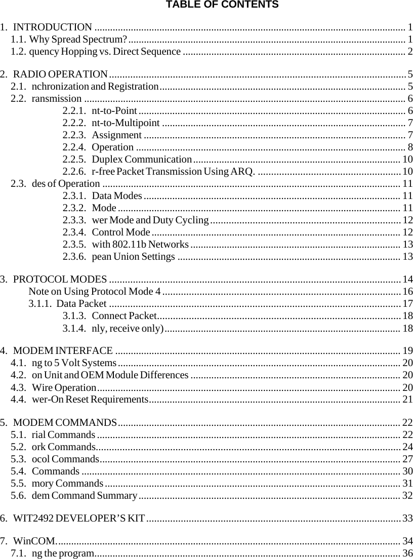 TABLE OF CONTENTS 1. INTRODUCTION ........................................................................................................................ 1 1.1. Why Spread Spectrum?........................................................................................................... 1 1.2. quency Hopping vs. Direct Sequence ...................................................................................... 2 2. RADIO OPERATION................................................................................................................5 2.1. nchronization and Registration............................................................................................... 5 2.2. ransmission ............................................................................................................................ 6 2.2.1. nt-to-Point....................................................................................................... 6 2.2.2. nt-to-Multipoint .............................................................................................. 7 2.2.3. Assignment ..................................................................................................... 7 2.2.4. Operation ........................................................................................................ 8 2.2.5. Duplex Communication................................................................................ 10 2.2.6. r-free Packet Transmission Using ARQ. ......................................................10 2.3. des of Operation ................................................................................................................... 11 2.3.1. Data Modes................................................................................................... 11 2.3.2. Mode............................................................................................................. 11 2.3.3. wer Mode and Duty Cycling........................................................................12 2.3.4. Control Mode................................................................................................ 12 2.3.5. with 802.11b Networks................................................................................. 13 2.3.6. pean Union Settings ...................................................................................... 13 3. PROTOCOL MODES ..............................................................................................................14 Note on Using Protocol Mode 4..........................................................................................16 3.1.1. Data Packet ..............................................................................................................17 3.1.3. Connect Packet............................................................................................18 3.1.4. nly, receive only)........................................................................................... 18 4. MODEM INTERFACE .............................................................................................................. 19 4.1. ng to 5 Volt Systems............................................................................................................. 20 4.2. on Unit and OEM Module Differences ................................................................................. 20 4.3. Wire Operation..................................................................................................................... 20 4.4. wer-On Reset Requirements................................................................................................. 21 5. MODEM COMMANDS............................................................................................................. 22 5.1. rial Commands..................................................................................................................... 22 5.2. ork Commands...................................................................................................................24 5.3. ocol Commands.................................................................................................................... 27 5.4. Commands ........................................................................................................................... 30 5.5. mory Commands.................................................................................................................. 31 5.6. dem Command Summary..................................................................................................... 32 6. WIT2492 DEVELOPER’S KIT................................................................................................33 7. WinCOM..................................................................................................................................... 34 7.1. ng the program...................................................................................................................... 36 