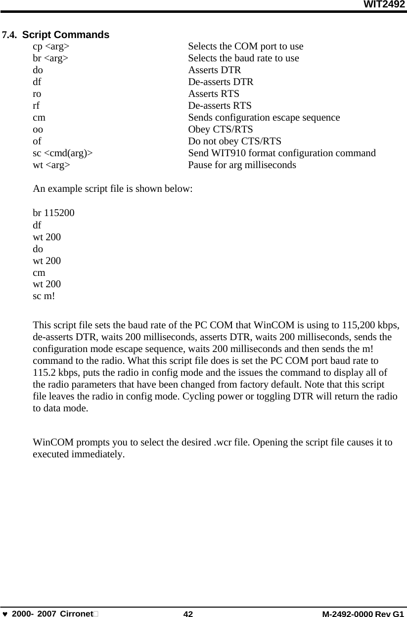 WIT2492 2000- 2007 Cirronet 42 M-2492-0000 Rev G1 7.4.  Script Commands cp &lt;arg&gt;  Selects the COM port to use br &lt;arg&gt;  Selects the baud rate to use do Asserts DTR df De-asserts DTR ro Asserts RTS rf De-asserts RTS cm  Sends configuration escape sequence oo Obey CTS/RTS of Do not obey CTS/RTS sc &lt;cmd(arg)&gt;  Send WIT910 format configuration command wt &lt;arg&gt;  Pause for arg milliseconds An example script file is shown below: br 115200 df wt 200 do wt 200 cm wt 200 sc m! This script file sets the baud rate of the PC COM that WinCOM is using to 115,200 kbps, de-asserts DTR, waits 200 milliseconds, asserts DTR, waits 200 milliseconds, sends the configuration mode escape sequence, waits 200 milliseconds and then sends the m! command to the radio. What this script file does is set the PC COM port baud rate to 115.2 kbps, puts the radio in config mode and the issues the command to display all of the radio parameters that have been changed from factory default. Note that this script  file leaves the radio in config mode. Cycling power or toggling DTR will return the radio to data mode. WinCOM prompts you to select the desired .wcr file. Opening the script file causes it to executed immediately. 