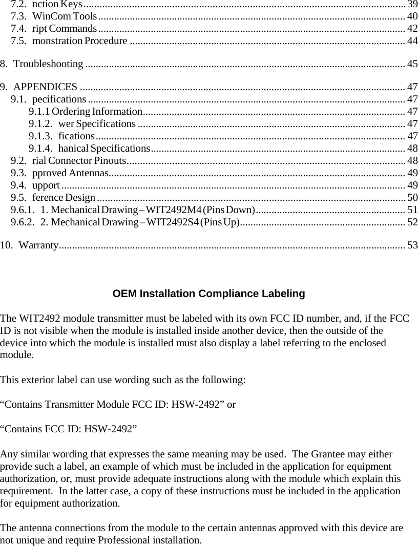 7.2. nction Keys........................................................................................................................39 7.3. WinCom Tools..................................................................................................................... 40 7.4. ript Commands..................................................................................................................... 42 7.5. monstration Procedure ......................................................................................................... 44 8. Troubleshooting .......................................................................................................................... 45 9. APPENDICES ............................................................................................................................ 47 9.1. pecifications......................................................................................................................... 47 9.1.1 Ordering Information.................................................................................................... 47 9.1.2. wer Specifications ...................................................................................................... 47 9.1.3. fications...................................................................................................................... 47 9.1.4. hanical Specifications................................................................................................. 48 9.2. rial Connector Pinouts........................................................................................................48 9.3. pproved Antennas................................................................................................................. 49 9.4. upport................................................................................................................................... 49 9.5. ference Design...................................................................................................................50 9.6.1. 1. Mechanical Drawing – WIT2492M4 (Pins Down)......................................................... 51 9.6.2. 2. Mechanical Drawing – WIT2492S4 (Pins Up)............................................................... 52 10. Warranty.................................................................................................................................... 53 OEM Installation Compliance Labeling The WIT2492 module transmitter must be labeled with its own FCC ID number, and, if the FCC ID is not visible when the module is installed inside another device, then the outside of the device into which the module is installed must also display a label referring to the enclosed module. This exterior label can use wording such as the following: “Contains Transmitter Module FCC ID: HSW-2492” or “Contains FCC ID: HSW-2492” Any similar wording that expresses the same meaning may be used.  The Grantee may either provide such a label, an example of which must be included in the application for equipment authorization, or, must provide adequate instructions along with the module which explain this requirement.  In the latter case, a copy of these instructions must be included in the application for equipment authorization. The antenna connections from the module to the certain antennas approved with this device are not unique and require Professional installation. 