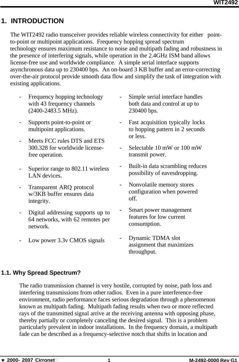 WIT2492 2000- 2007 Cirronet 1 M-2492-0000 Rev G1 1. INTRODUCTION The WIT2492 radio transceiver provides reliable wireless connectivity for either  point-to-point or multipoint applications.  Frequency hopping spread spectrum technology ensures maximum resistance to noise and multipath fading and robustness in the presence of interfering signals, while operation in the 2.4GHz ISM band allows license-free use and worldwide compliance.  A simple serial interface supports asynchronous data up to 230400 bps.  An on-board 3 KB buffer and an error-correcting over-the-air protocol provide smooth data flow and simplify the task of integration with existing applications. - Frequency hopping technology with 43 frequency channels (2400-2483.5 MHz). - Supports point-to-point or multipoint applications. - Meets FCC rules DTS and ETS 300.328 for worldwide license- free operation. - Superior range to 802.11 wireless LAN devices. - Transparent ARQ protocol w/3KB buffer ensures data integrity. - Digital addressing supports up to 64 networks, with 62 remotes per network. - Low power 3.3v CMOS signals - Simple serial interface handles both data and control at up to 230400 bps. - Fast acquisition typically locks to hopping pattern in 2 seconds or less. - Selectable 10 mW or 100 mW transmit power. - Built-in data scrambling reduces possibility of eavesdropping. - Nonvolatile memory stores configuration when powered off. - Smart power management features for low current consumption. - Dynamic TDMA slot assignment that maximizes throughput. 1.1. Why Spread Spectrum? The radio transmission channel is very hostile, corrupted by noise, path loss and interfering transmissions from other radios.  Even in a pure interference-free environment, radio performance faces serious degradation through a phenomenon known as multipath fading.  Multipath fading results when two or more reflected rays of the transmitted signal arrive at the receiving antenna with opposing phase, thereby partially or completely canceling the desired signal.  This is a problem particularly prevalent in indoor installations.  In the frequency domain, a multipath fade can be described as a frequency-selective notch that shifts in location and 