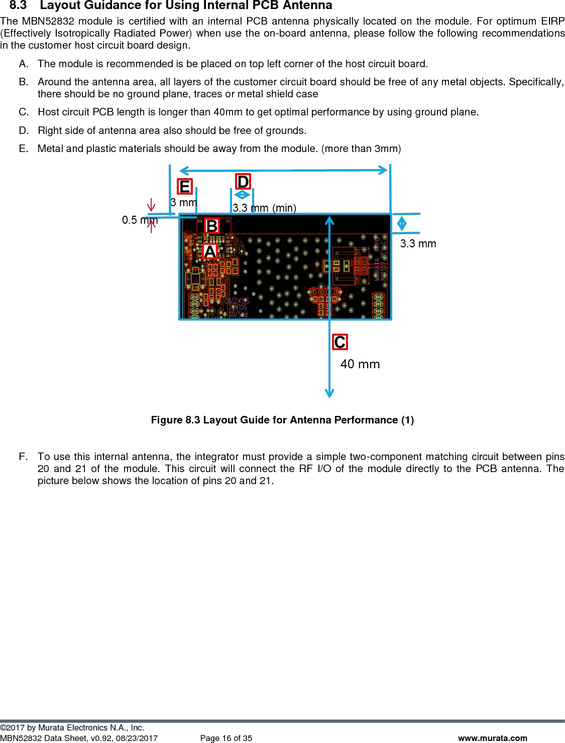  ©2017 by Murata Electronics N.A., Inc. MBN52832 Data Sheet, v0.92, 08/23/2017  Page 16 of 35 www.murata.com 8.3  Layout Guidance for Using Internal PCB Antenna The MBN52832 module is certified with an internal PCB antenna physically located on the module. For optimum EIRP (Effectively Isotropically Radiated Power) when use the on-board antenna, please follow the following recommendations in the customer host circuit board design. A.  The module is recommended is be placed on top left corner of the host circuit board.  B.  Around the antenna area, all layers of the customer circuit board should be free of any metal objects. Specifically, there should be no ground plane, traces or metal shield case  C.  Host circuit PCB length is longer than 40mm to get optimal performance by using ground plane.  D.  Right side of antenna area also should be free of grounds. E.  Metal and plastic materials should be away from the module. (more than 3mm)   Figure 8.3 Layout Guide for Antenna Performance (1)  F.  To use this internal antenna, the integrator must provide a simple two-component matching circuit between pins 20 and 21 of  the module. This circuit  will connect the RF I/O of the module directly to the PCB antenna. The picture below shows the location of pins 20 and 21.  