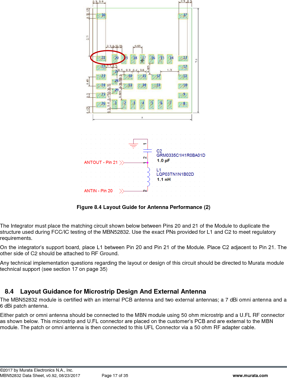  ©2017 by Murata Electronics N.A., Inc. MBN52832 Data Sheet, v0.92, 08/23/2017  Page 17 of 35 www.murata.com    Figure 8.4 Layout Guide for Antenna Performance (2)  The Integrator must place the matching circuit shown below between Pins 20 and 21 of the Module to duplicate the structure used during FCC/IC testing of the MBN52832. Use the exact PNs provided for L1 and C2 to meet regulatory requirements. On the integrator’s support board, place L1 between Pin 20 and Pin 21 of the Module. Place C2 adjacent to Pin 21. The other side of C2 should be attached to RF Ground.  Any technical implementation questions regarding the layout or design of this circuit should be directed to Murata module technical support (see section 17 on page 35)  8.4  Layout Guidance for Microstrip Design And External Antenna The MBN52832 module is certified with an internal PCB antenna and two external antennas; a 7 dBi omni antenna and a 6 dBi patch antenna. Either patch or omni antenna should be connected to the MBN module using 50 ohm microstrip and a U.FL RF connector as shown below. This microstrip and U.FL connector are placed on the customer’s PCB and are external to the MBN module. The patch or omni antenna is then connected to this UFL Connector via a 50 ohm RF adapter cable.   