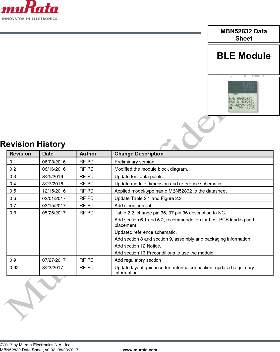            ©2017 by Murata Electronics N.A., Inc. MBN52832 Data Sheet, v0.92, 08/23/2017    www.murata.com                   Revision History Revision Date Author Change Description 0.1 06/03/2016 RF PD Preliminary version 0.2 06/16/2016 RF PD Modified the module block diagram. 0.3 8/25/2016 RF PD Update test data points 0.4 8/27/2016 RF PD Update module dimension and reference schematic 0.5 12/15/2016 RF PD Applied model/type name MBN52832 to the datasheet 0.6 02/01/2017 RF PD Update Table 2.1 and Figure 2.2  0.7 03/15/2017 RF PD Add sleep current 0.8 05/26/2017 RF PD Table 2.2, change pin 36, 37 pin 36 description to NC.  Add section 6.1 and 6.2, recommendation for host PCB landing and placement. Updated reference schematic. Add section 8 and section 9, assembly and packaging information.  Add section 12 Notice.  Add section 13 Preconditions to use the module. 0.9 07/27/2017 RF PD Add regulatory section 0.92 8/23/2017 RF PD Update layout guidance for antenna connection; updated regulatory information  MBN52832 Data Sheet BLE Module  