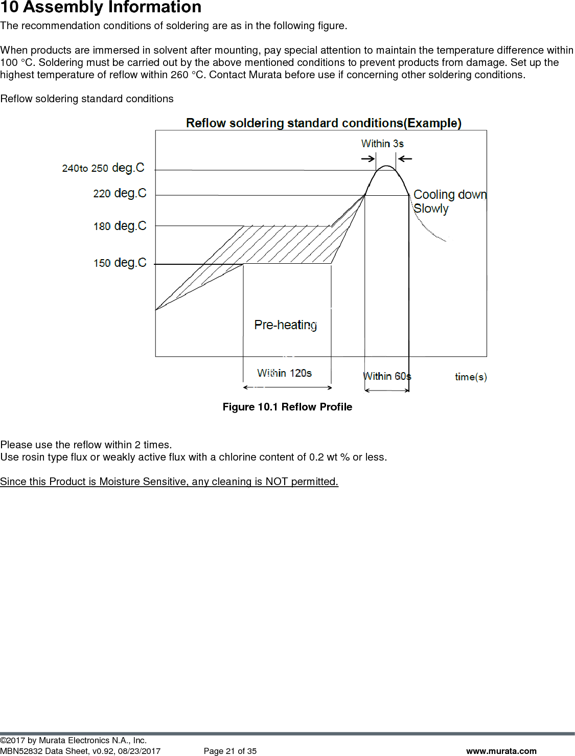  ©2017 by Murata Electronics N.A., Inc. MBN52832 Data Sheet, v0.92, 08/23/2017  Page 21 of 35 www.murata.com 10 Assembly Information The recommendation conditions of soldering are as in the following figure.  When products are immersed in solvent after mounting, pay special attention to maintain the temperature difference within 100 °C. Soldering must be carried out by the above mentioned conditions to prevent products from damage. Set up the highest temperature of reflow within 260 °C. Contact Murata before use if concerning other soldering conditions.  Reflow soldering standard conditions   Figure 10.1 Reflow Profile  Please use the reflow within 2 times. Use rosin type flux or weakly active flux with a chlorine content of 0.2 wt % or less.  Since this Product is Moisture Sensitive, any cleaning is NOT permitted.    
