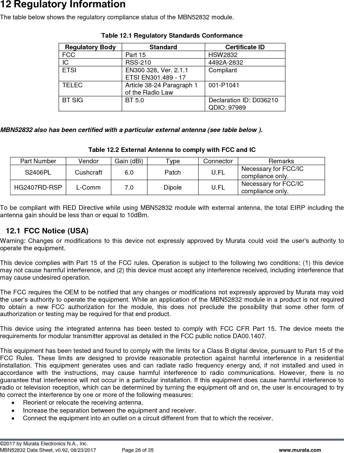  ©2017 by Murata Electronics N.A., Inc. MBN52832 Data Sheet, v0.92, 08/23/2017  Page 28 of 35 www.murata.com 12 Regulatory Information The table below shows the regulatory compliance status of the MBN52832 module.  Table 12.1 Regulatory Standards Conformance  Regulatory Body Standard Certificate ID FCC Part 15 HSW2832 IC RSS-210 4492A-2832 ETSI EN300 328, Ver. 2.1.1 ETSI EN301.489 - 17 Compliant TELEC Article 38-24 Paragraph 1 of the Radio Law 001-P1041 BT SIG BT 5.0 Declaration ID: D036210 QDIO: 97989   MBN52832 also has been certified with a particular external antenna (see table below ).  Table 12.2 External Antenna to comply with FCC and IC Part Number Vendor Gain (dBi) Type Connector Remarks S2406PL Cushcraft 6.0 Patch U.FL Necessary for FCC/IC compliance only. HG2407RD-RSP L-Comm 7.0 Dipole U.FL Necessary for FCC/IC compliance only.  To be compliant with RED Directive while using MBN52832 module with external  antenna, the total EIRP including the antenna gain should be less than or equal to 10dBm. 12.1  FCC Notice (USA) Warning: Changes  or modifications  to  this device  not expressly  approved  by  Murata could  void  the  user’s  authority  to operate the equipment.  This device complies with Part 15 of the FCC rules. Operation is subject to the following two conditions: (1) this device may not cause harmful interference, and (2) this device must accept any interference received, including interference that may cause undesired operation.  The FCC requires the OEM to be notified that any changes or modifications not expressly approved by Murata may void the user’s authority to operate the equipment. While an application of the MBN52832 module in a product is not required to  obtain  a  new  FCC  authorization  for  the  module,  this  does  not  preclude  the  possibility  that  some  other  form  of authorization or testing may be required for that end product.  This  device  using  the  integrated  antenna  has  been  tested  to  comply  with  FCC  CFR  Part  15.  The  device  meets  the requirements for modular transmitter approval as detailed in the FCC public notice DA00.1407.   This equipment has been tested and found to comply with the limits for a Class B digital device, pursuant to Part 15 of the FCC  Rules.  These  limits  are  designed  to  provide  reasonable  protection  against  harmful  interference  in  a  residential installation.  This  equipment  generates  uses  and  can  radiate  radio  frequency  energy  and,  if  not  installed  and  used  in accordance  with  the  instructions,  may  cause  harmful  interference  to  radio  communications.  However,  there  is  no guarantee that interference will not occur in a particular installation. If this equipment does cause harmful interference to radio or television reception, which can be determined by turning the equipment off and on, the user is encouraged to try to correct the interference by one or more of the following measures:  •  Reorient or relocate the receiving antenna.  •  Increase the separation between the equipment and receiver.  •  Connect the equipment into an outlet on a circuit different from that to which the receiver.  