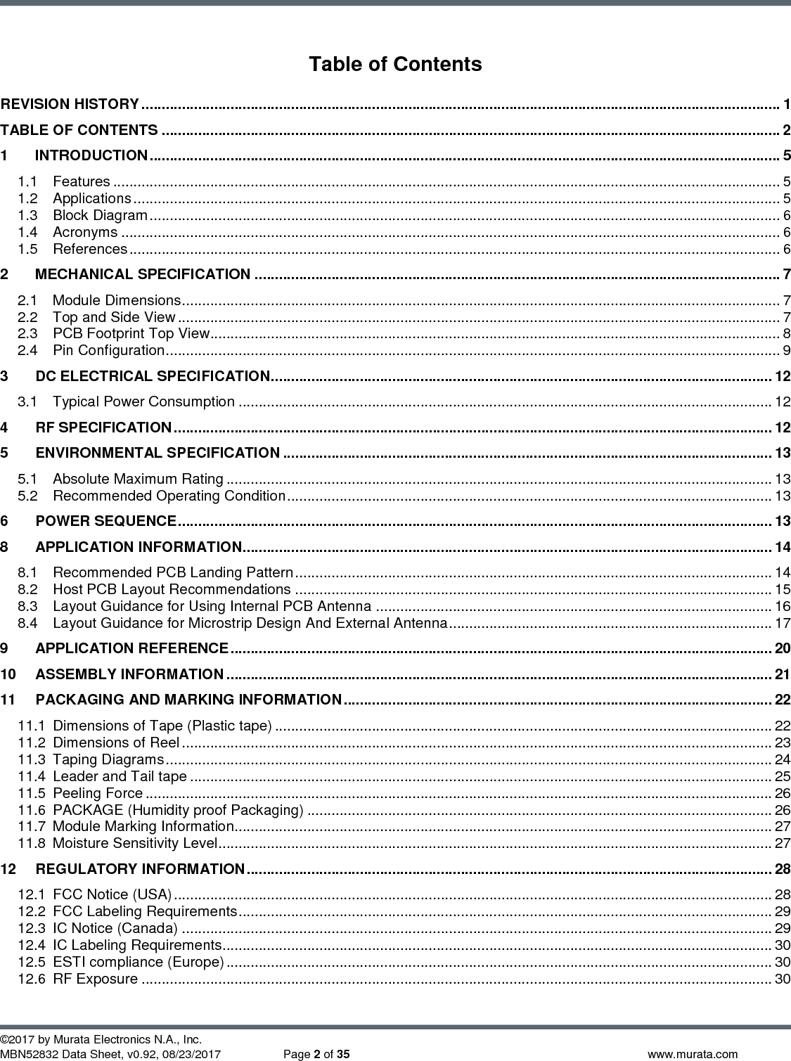           ©2017 by Murata Electronics N.A., Inc. MBN52832 Data Sheet, v0.92, 08/23/2017  Page 2 of 35  www.murata.com  Table of Contents REVISION HISTORY .............................................................................................................................................................. 1 TABLE OF CONTENTS ......................................................................................................................................................... 2 1 INTRODUCTION ............................................................................................................................................................ 5 1.1 Features ..................................................................................................................................................................... 5 1.2 Applications ................................................................................................................................................................ 5 1.3 Block Diagram ............................................................................................................................................................ 6 1.4 Acronyms ................................................................................................................................................................... 6 1.5 References ................................................................................................................................................................. 6 2 MECHANICAL SPECIFICATION .................................................................................................................................. 7 2.1 Module Dimensions .................................................................................................................................................... 7 2.2 Top and Side View ..................................................................................................................................................... 7 2.3 PCB Footprint Top View ............................................................................................................................................. 8 2.4 Pin Configuration ........................................................................................................................................................ 9 3 DC ELECTRICAL SPECIFICATION ............................................................................................................................ 12 3.1 Typical Power Consumption .................................................................................................................................... 12 4 RF SPECIFICATION .................................................................................................................................................... 12 5 ENVIRONMENTAL SPECIFICATION ......................................................................................................................... 13 5.1 Absolute Maximum Rating ....................................................................................................................................... 13 5.2 Recommended Operating Condition ........................................................................................................................ 13 6 POWER SEQUENCE ................................................................................................................................................... 13 8 APPLICATION INFORMATION ................................................................................................................................... 14 8.1 Recommended PCB Landing Pattern ...................................................................................................................... 14 8.2 Host PCB Layout Recommendations ...................................................................................................................... 15 8.3 Layout Guidance for Using Internal PCB Antenna .................................................................................................. 16 8.4 Layout Guidance for Microstrip Design And External Antenna ................................................................................ 17 9 APPLICATION REFERENCE ...................................................................................................................................... 20 10 ASSEMBLY INFORMATION ....................................................................................................................................... 21 11 PACKAGING AND MARKING INFORMATION .......................................................................................................... 22 11.1 Dimensions of Tape (Plastic tape) ........................................................................................................................... 22 11.2 Dimensions of Reel .................................................................................................................................................. 23 11.3 Taping Diagrams ...................................................................................................................................................... 24 11.4 Leader and Tail tape ................................................................................................................................................ 25 11.5 Peeling Force ........................................................................................................................................................... 26 11.6 PACKAGE (Humidity proof Packaging) ................................................................................................................... 26 11.7 Module Marking Information..................................................................................................................................... 27 11.8 Moisture Sensitivity Level ......................................................................................................................................... 27 12 REGULATORY INFORMATION .................................................................................................................................. 28 12.1 FCC Notice (USA) .................................................................................................................................................... 28 12.2 FCC Labeling Requirements .................................................................................................................................... 29 12.3 IC Notice (Canada) .................................................................................................................................................. 29 12.4 IC Labeling Requirements........................................................................................................................................ 30 12.5 ESTI compliance (Europe) ....................................................................................................................................... 30 12.6 RF Exposure ............................................................................................................................................................ 30 