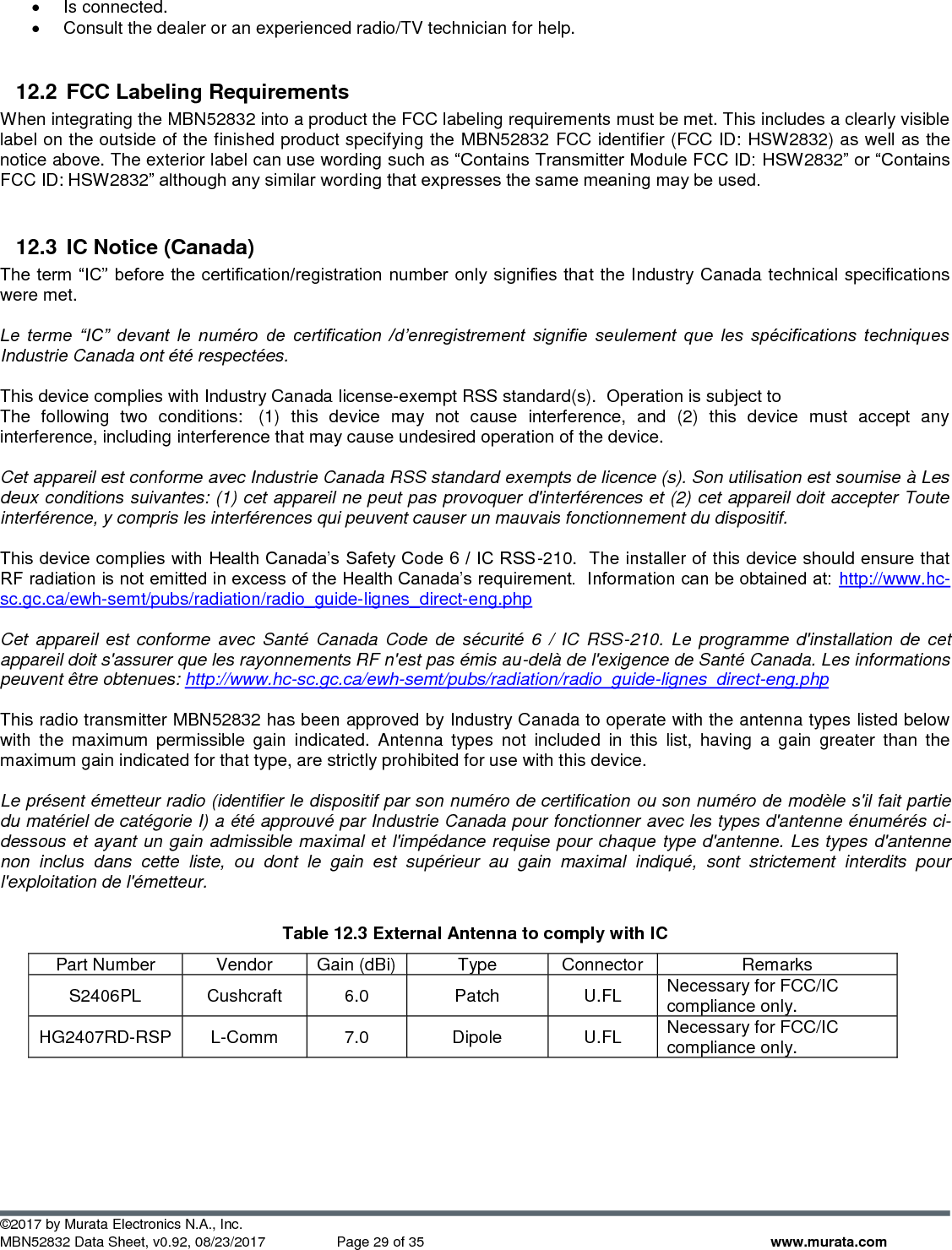  ©2017 by Murata Electronics N.A., Inc. MBN52832 Data Sheet, v0.92, 08/23/2017  Page 29 of 35 www.murata.com •  Is connected.  •  Consult the dealer or an experienced radio/TV technician for help.  12.2  FCC Labeling Requirements When integrating the MBN52832 into a product the FCC labeling requirements must be met. This includes a clearly visible label on the outside of the finished product specifying the MBN52832 FCC identifier (FCC ID: HSW2832) as well as the notice above. The exterior label can use wording such as “Contains Transmitter Module FCC ID: HSW2832” or “Contains FCC ID: HSW2832” although any similar wording that expresses the same meaning may be used.  12.3  IC Notice (Canada) The term “IC” before the certification/registration  number only signifies that the Industry Canada technical specifications were met.  Le  terme  “IC”  devant  le  numéro  de  certification  /d’enregistrement  signifie  seulement  que  les  spécifications  techniques Industrie Canada ont été respectées.  This device complies with Industry Canada license-exempt RSS standard(s).  Operation is subject to The  following  two  conditions:   (1)  this  device  may  not  cause  interference,  and  (2)  this  device  must  accept  any interference, including interference that may cause undesired operation of the device.   Cet appareil est conforme avec Industrie Canada RSS standard exempts de licence (s). Son utilisation est soumise à Les deux conditions suivantes: (1) cet appareil ne peut pas provoquer d&apos;interférences et (2) cet appareil doit accepter Toute interférence, y compris les interférences qui peuvent causer un mauvais fonctionnement du dispositif.  This device complies with Health Canada’s Safety Code 6 / IC RSS-210.  The installer of this device should ensure that RF radiation is not emitted in excess of the Health Canada’s requirement.  Information can be obtained at: http://www.hc-sc.gc.ca/ewh-semt/pubs/radiation/radio_guide-lignes_direct-eng.php  Cet appareil  est  conforme avec Santé Canada Code  de  sécurité  6  /  IC  RSS-210.  Le  programme d&apos;installation  de cet appareil doit s&apos;assurer que les rayonnements RF n&apos;est pas émis au-delà de l&apos;exigence de Santé Canada. Les informations peuvent être obtenues: http://www.hc-sc.gc.ca/ewh-semt/pubs/radiation/radio_guide-lignes_direct-eng.php  This radio transmitter MBN52832 has been approved by Industry Canada to operate with the antenna types listed below with  the  maximum  permissible  gain  indicated.  Antenna  types  not  included  in  this  list,  having  a  gain  greater  than  the maximum gain indicated for that type, are strictly prohibited for use with this device.  Le présent émetteur radio (identifier le dispositif par son numéro de certification ou son numéro de modèle s&apos;il fait partie du matériel de catégorie I) a été approuvé par Industrie Canada pour fonctionner avec les types d&apos;antenne énumérés ci-dessous et ayant un gain admissible maximal et l&apos;impédance requise pour chaque type d&apos;antenne. Les types d&apos;antenne non  inclus  dans  cette  liste,  ou  dont  le  gain  est  supérieur  au  gain  maximal  indiqué,  sont  strictement  interdits  pour l&apos;exploitation de l&apos;émetteur.  Table 12.3 External Antenna to comply with IC Part Number Vendor Gain (dBi) Type Connector Remarks S2406PL Cushcraft 6.0 Patch U.FL Necessary for FCC/IC compliance only. HG2407RD-RSP L-Comm 7.0 Dipole U.FL Necessary for FCC/IC compliance only.   