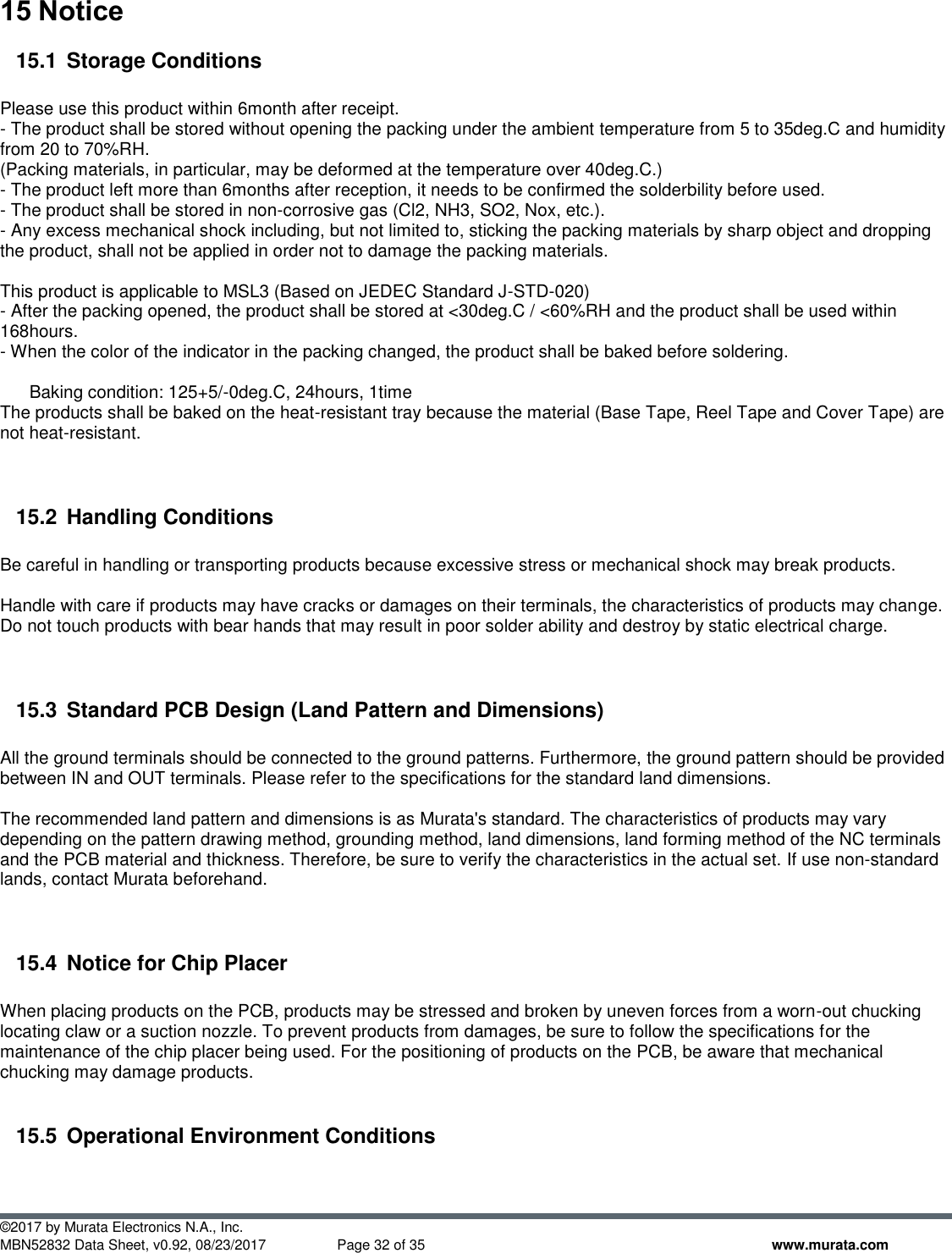  ©2017 by Murata Electronics N.A., Inc. MBN52832 Data Sheet, v0.92, 08/23/2017  Page 32 of 35 www.murata.com 15 Notice 15.1  Storage Conditions  Please use this product within 6month after receipt. - The product shall be stored without opening the packing under the ambient temperature from 5 to 35deg.C and humidity from 20 to 70%RH. (Packing materials, in particular, may be deformed at the temperature over 40deg.C.) - The product left more than 6months after reception, it needs to be confirmed the solderbility before used. - The product shall be stored in non-corrosive gas (Cl2, NH3, SO2, Nox, etc.). - Any excess mechanical shock including, but not limited to, sticking the packing materials by sharp object and dropping the product, shall not be applied in order not to damage the packing materials.  This product is applicable to MSL3 (Based on JEDEC Standard J-STD-020) - After the packing opened, the product shall be stored at &lt;30deg.C / &lt;60%RH and the product shall be used within 168hours. - When the color of the indicator in the packing changed, the product shall be baked before soldering.        Baking condition: 125+5/-0deg.C, 24hours, 1time The products shall be baked on the heat-resistant tray because the material (Base Tape, Reel Tape and Cover Tape) are not heat-resistant.   15.2  Handling Conditions  Be careful in handling or transporting products because excessive stress or mechanical shock may break products.  Handle with care if products may have cracks or damages on their terminals, the characteristics of products may change. Do not touch products with bear hands that may result in poor solder ability and destroy by static electrical charge.   15.3  Standard PCB Design (Land Pattern and Dimensions)  All the ground terminals should be connected to the ground patterns. Furthermore, the ground pattern should be provided between IN and OUT terminals. Please refer to the specifications for the standard land dimensions.  The recommended land pattern and dimensions is as Murata&apos;s standard. The characteristics of products may vary depending on the pattern drawing method, grounding method, land dimensions, land forming method of the NC terminals and the PCB material and thickness. Therefore, be sure to verify the characteristics in the actual set. If use non-standard lands, contact Murata beforehand.   15.4  Notice for Chip Placer  When placing products on the PCB, products may be stressed and broken by uneven forces from a worn-out chucking locating claw or a suction nozzle. To prevent products from damages, be sure to follow the specifications for the maintenance of the chip placer being used. For the positioning of products on the PCB, be aware that mechanical chucking may damage products.  15.5  Operational Environment Conditions  