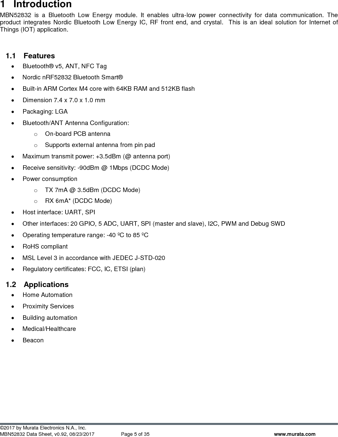  ©2017 by Murata Electronics N.A., Inc. MBN52832 Data Sheet, v0.92, 08/23/2017  Page 5 of 35 www.murata.com 1  Introduction MBN52832  is  a  Bluetooth  Low  Energy  module.  It  enables  ultra-low  power  connectivity  for  data  communication.  The product integrates Nordic Bluetooth Low Energy IC, RF front end, and crystal.  This is an ideal solution for  Internet of Things (IOT) application.  1.1  Features •  Bluetooth® v5, ANT, NFC Tag •  Nordic nRF52832 Bluetooth Smart® •  Built-in ARM Cortex M4 core with 64KB RAM and 512KB flash •  Dimension 7.4 x 7.0 x 1.0 mm •  Packaging: LGA •  Bluetooth/ANT Antenna Configuration:  o On-board PCB antenna o  Supports external antenna from pin pad •  Maximum transmit power: +3.5dBm (@ antenna port) •  Receive sensitivity: -90dBm @ 1Mbps (DCDC Mode) •  Power consumption o  TX 7mA @ 3.5dBm (DCDC Mode) o  RX 6mA* (DCDC Mode) •  Host interface: UART, SPI •  Other interfaces: 20 GPIO, 5 ADC, UART, SPI (master and slave), I2C, PWM and Debug SWD •  Operating temperature range: -40 ºC to 85 ºC •  RoHS compliant •  MSL Level 3 in accordance with JEDEC J-STD-020 •  Regulatory certificates: FCC, IC, ETSI (plan) 1.2  Applications •  Home Automation •  Proximity Services •  Building automation •  Medical/Healthcare •  Beacon     