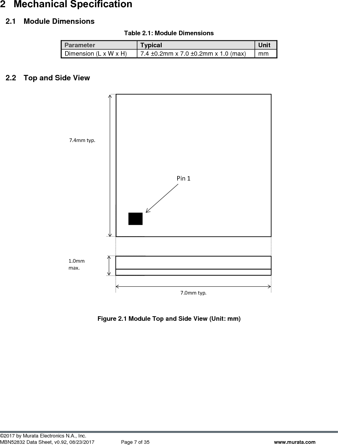 ©2017 by Murata Electronics N.A., Inc. MBN52832 Data Sheet, v0.92, 08/23/2017  Page 7 of 35 www.murata.com 2  Mechanical Specification 2.1  Module Dimensions Table 2.1: Module Dimensions Parameter Typical Unit Dimension (L x W x H) 7.4 ±0.2mm x 7.0 ±0.2mm x 1.0 (max) mm  2.2  Top and Side View   Figure 2.1 Module Top and Side View (Unit: mm)        Pin 1 7.0mm typ. 1.0mm max. 7.4mm typ. 