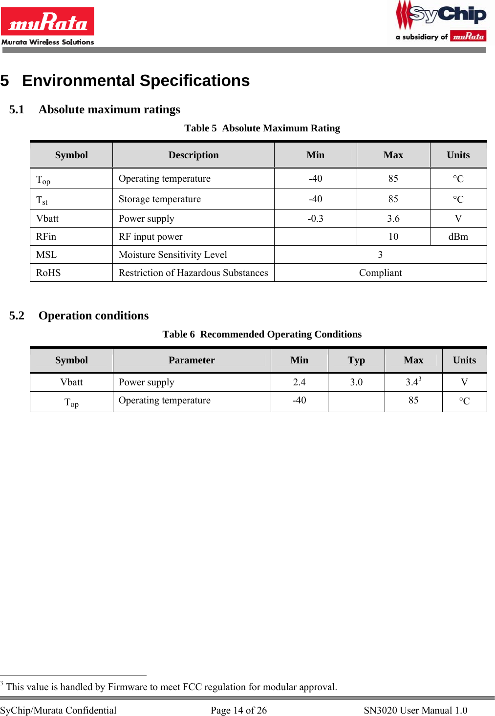        SyChip/Murata Confidential                                     Page 14 of 26                                      SN3020 User Manual 1.0                                       5 Environmental Specifications 5.1 Absolute maximum ratings Table 5  Absolute Maximum Rating Symbol  Description  Min  Max  Units Top Operating temperature  -40  85  °C Tst Storage temperature  -40  85  °C Vbatt Power supply  -0.3  3.6 V RFin RF input power    10 dBm MSL  Moisture Sensitivity Level  3 RoHS  Restriction of Hazardous Substances  Compliant  5.2 Operation conditions Table 6  Recommended Operating Conditions Symbol  Parameter  Min  Typ  Max  Units Vbatt Power supply  2.4  3.0  3.43 V Top Operating temperature  -40    85  °C                                                  3 This value is handled by Firmware to meet FCC regulation for modular approval. 