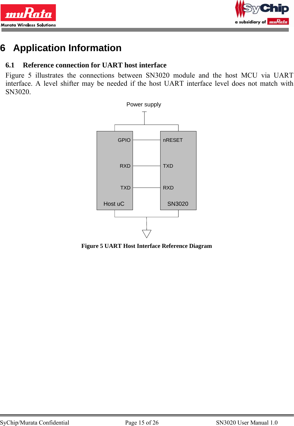        SyChip/Murata Confidential                                     Page 15 of 26                                      SN3020 User Manual 1.0                                       6 Application Information 6.1 Reference connection for UART host interface Figure 5 illustrates the connections between SN3020 module and the host MCU via UART interface. A level shifter may be needed if the host UART interface level does not match with SN3020.  GPIORXDTXDHost uCnRESETTXDRXDSN3020Power supply Figure 5 UART Host Interface Reference Diagram 