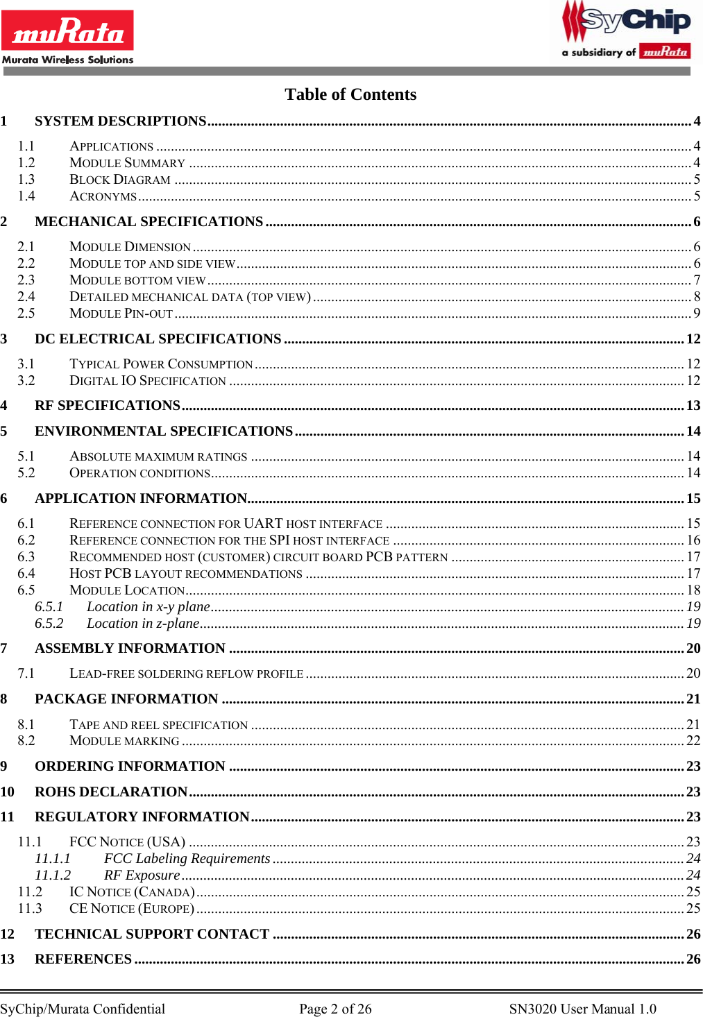        SyChip/Murata Confidential                                     Page 2 of 26                                      SN3020 User Manual 1.0                                       Table of Contents 1 SYSTEM DESCRIPTIONS.....................................................................................................................................4 1.1 APPLICATIONS ................................................................................................................................................... 4 1.2 MODULE SUMMARY .......................................................................................................................................... 4 1.3 BLOCK DIAGRAM .............................................................................................................................................. 5 1.4 ACRONYMS........................................................................................................................................................ 5 2 MECHANICAL SPECIFICATIONS.....................................................................................................................6 2.1 MODULE DIMENSION ......................................................................................................................................... 6 2.2 MODULE TOP AND SIDE VIEW............................................................................................................................. 6 2.3 MODULE BOTTOM VIEW..................................................................................................................................... 7 2.4 DETAILED MECHANICAL DATA (TOP VIEW) ........................................................................................................ 8 2.5 MODULE PIN-OUT.............................................................................................................................................. 9 3 DC ELECTRICAL SPECIFICATIONS..............................................................................................................12 3.1 TYPICAL POWER CONSUMPTION ...................................................................................................................... 12 3.2 DIGITAL IO SPECIFICATION ............................................................................................................................. 12 4 RF SPECIFICATIONS..........................................................................................................................................13 5 ENVIRONMENTAL SPECIFICATIONS...........................................................................................................14 5.1 ABSOLUTE MAXIMUM RATINGS ....................................................................................................................... 14 5.2 OPERATION CONDITIONS.................................................................................................................................. 14 6 APPLICATION INFORMATION........................................................................................................................15 6.1 REFERENCE CONNECTION FOR UART HOST INTERFACE .................................................................................. 15 6.2 REFERENCE CONNECTION FOR THE SPI HOST INTERFACE ................................................................................ 16 6.3 RECOMMENDED HOST (CUSTOMER) CIRCUIT BOARD PCB PATTERN ................................................................ 17 6.4 HOST PCB LAYOUT RECOMMENDATIONS ........................................................................................................ 17 6.5 MODULE LOCATION......................................................................................................................................... 18 6.5.1 Location in x-y plane..................................................................................................................................19 6.5.2 Location in z-plane..................................................................................................................................... 19 7 ASSEMBLY INFORMATION .............................................................................................................................20 7.1 LEAD-FREE SOLDERING REFLOW PROFILE ........................................................................................................ 20 8 PACKAGE INFORMATION ...............................................................................................................................21 8.1 TAPE AND REEL SPECIFICATION ....................................................................................................................... 21 8.2 MODULE MARKING .......................................................................................................................................... 22 9 ORDERING INFORMATION .............................................................................................................................23 10 ROHS DECLARATION........................................................................................................................................23 11 REGULATORY INFORMATION.......................................................................................................................23 11.1 FCC NOTICE (USA) ........................................................................................................................................ 23 11.1.1 FCC Labeling Requirements .................................................................................................................24 11.1.2 RF Exposure..........................................................................................................................................24 11.2 IC NOTICE (CANADA)...................................................................................................................................... 25 11.3 CE NOTICE (EUROPE) ...................................................................................................................................... 25 12 TECHNICAL SUPPORT CONTACT .................................................................................................................26 13 REFERENCES.......................................................................................................................................................26 