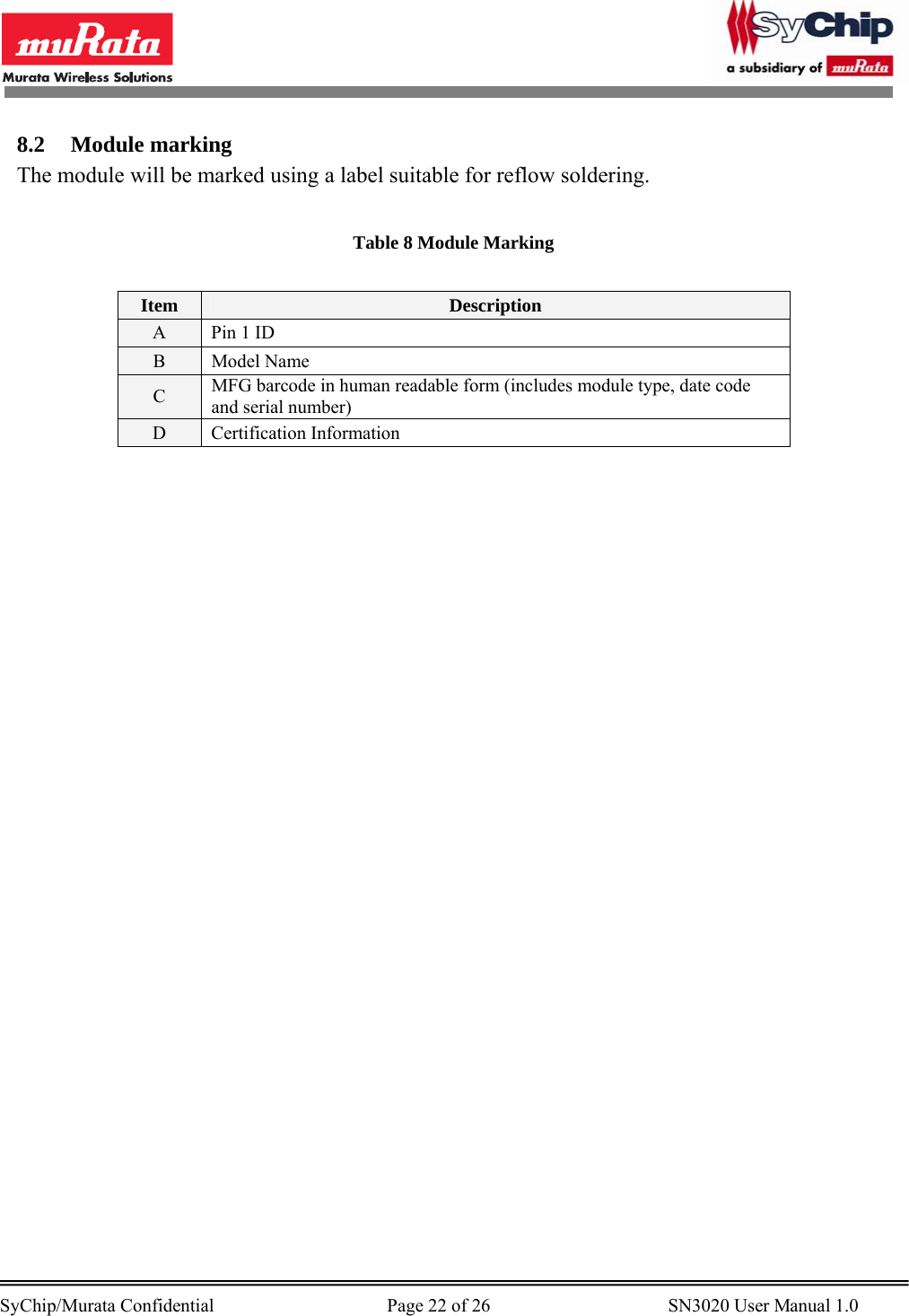        SyChip/Murata Confidential                                     Page 22 of 26                                      SN3020 User Manual 1.0                                       8.2 Module marking The module will be marked using a label suitable for reflow soldering.   Table 8 Module Marking  Item  Description A  Pin 1 ID B Model Name C  MFG barcode in human readable form (includes module type, date code and serial number) D Certification Information  