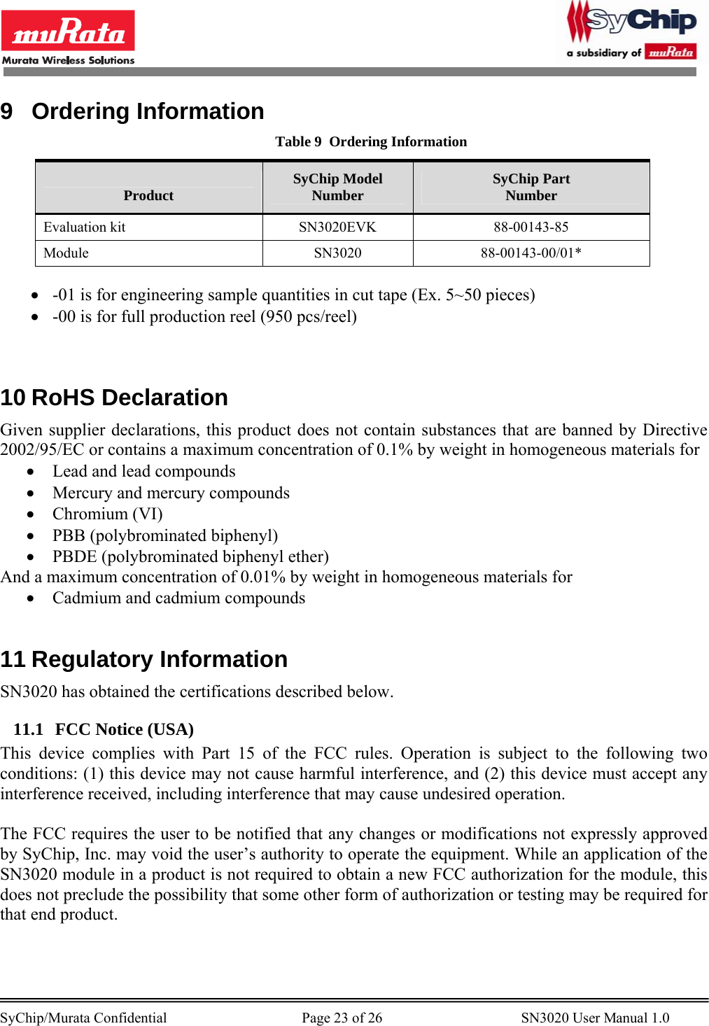        SyChip/Murata Confidential                                     Page 23 of 26                                      SN3020 User Manual 1.0                                       9 Ordering Information Table 9  Ordering Information Product  SyChip Model Number  SyChip Part Number Evaluation kit  SN3020EVK  88-00143-85 Module SN3020 88-00143-00/01*  • -01 is for engineering sample quantities in cut tape (Ex. 5~50 pieces) • -00 is for full production reel (950 pcs/reel)   10 RoHS Declaration Given supplier declarations, this product does not contain substances that are banned by Directive 2002/95/EC or contains a maximum concentration of 0.1% by weight in homogeneous materials for • Lead and lead compounds • Mercury and mercury compounds • Chromium (VI) • PBB (polybrominated biphenyl) • PBDE (polybrominated biphenyl ether) And a maximum concentration of 0.01% by weight in homogeneous materials for • Cadmium and cadmium compounds  11 Regulatory Information SN3020 has obtained the certifications described below. 11.1 FCC Notice (USA) This device complies with Part 15 of the FCC rules. Operation is subject to the following two conditions: (1) this device may not cause harmful interference, and (2) this device must accept any interference received, including interference that may cause undesired operation.  The FCC requires the user to be notified that any changes or modifications not expressly approved by SyChip, Inc. may void the user’s authority to operate the equipment. While an application of the SN3020 module in a product is not required to obtain a new FCC authorization for the module, this does not preclude the possibility that some other form of authorization or testing may be required for that end product.  