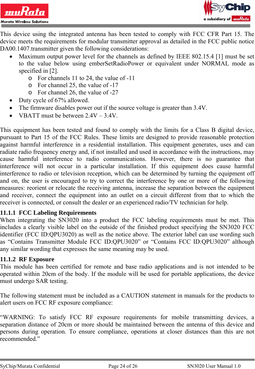        SyChip/Murata Confidential                                     Page 24 of 26                                      SN3020 User Manual 1.0                                       This device using the integrated antenna has been tested to comply with FCC CFR Part 15. The device meets the requirements for modular transmitter approval as detailed in the FCC public notice DA00.1407.transmitter given the following considerations: • Maximum output power level for the channels as defined by IEEE 802.15.4 [1] must be set to the value below using emberSetRadioPower or equivalent under NORMAL mode as specified in [2]. o For channels 11 to 24, the value of -11 o For channel 25, the value of -17 o For channel 26, the value of -27 • Duty cycle of 67% allowed. • The firmware disables power out if the source voltage is greater than 3.4V. • VBATT must be between 2.4V – 3.4V.  This equipment has been tested and found to comply with the limits for a Class B digital device, pursuant to Part 15 of the FCC Rules. These limits are designed to provide reasonable protection against harmful interference in a residential installation. This equipment generates, uses and can radiate radio frequency energy and, if not installed and used in accordance with the instructions, may cause harmful interference to radio communications. However, there is no guarantee that interference will not occur in a particular installation. If this equipment does cause harmful interference to radio or television reception, which can be determined by turning the equipment off and on, the user is encouraged to try to correct the interference by one or more of the following measures: reorient or relocate the receiving antenna, increase the separation between the equipment and receiver, connect the equipment into an outlet on a circuit different from that to which the receiver is connected, or consult the dealer or an experienced radio/TV technician for help. 11.1.1 FCC Labeling Requirements When integrating the SN3020 into a product the FCC labeling requirements must be met. This includes a clearly visible label on the outside of the finished product specifying the SN3020 FCC identifier (FCC ID:QPU3020) as well as the notice above. The exterior label can use wording such as “Contains Transmitter Module FCC ID:QPU3020” or “Contains FCC ID:QPU3020” although any similar wording that expresses the same meaning may be used. 11.1.2 RF Exposure This module has been certified for remote and base radio applications and is not intended to be operated within 20cm of the body. If the module will be used for portable applications, the device must undergo SAR testing.  The following statement must be included as a CAUTION statement in manuals for the products to alert users on FCC RF exposure compliance:  “WARNING: To satisfy FCC RF exposure requirements for mobile transmitting devices, a separation distance of 20cm or more should be maintained between the antenna of this device and persons during operation. To ensure compliance, operations at closer distances than this are not recommended.”  