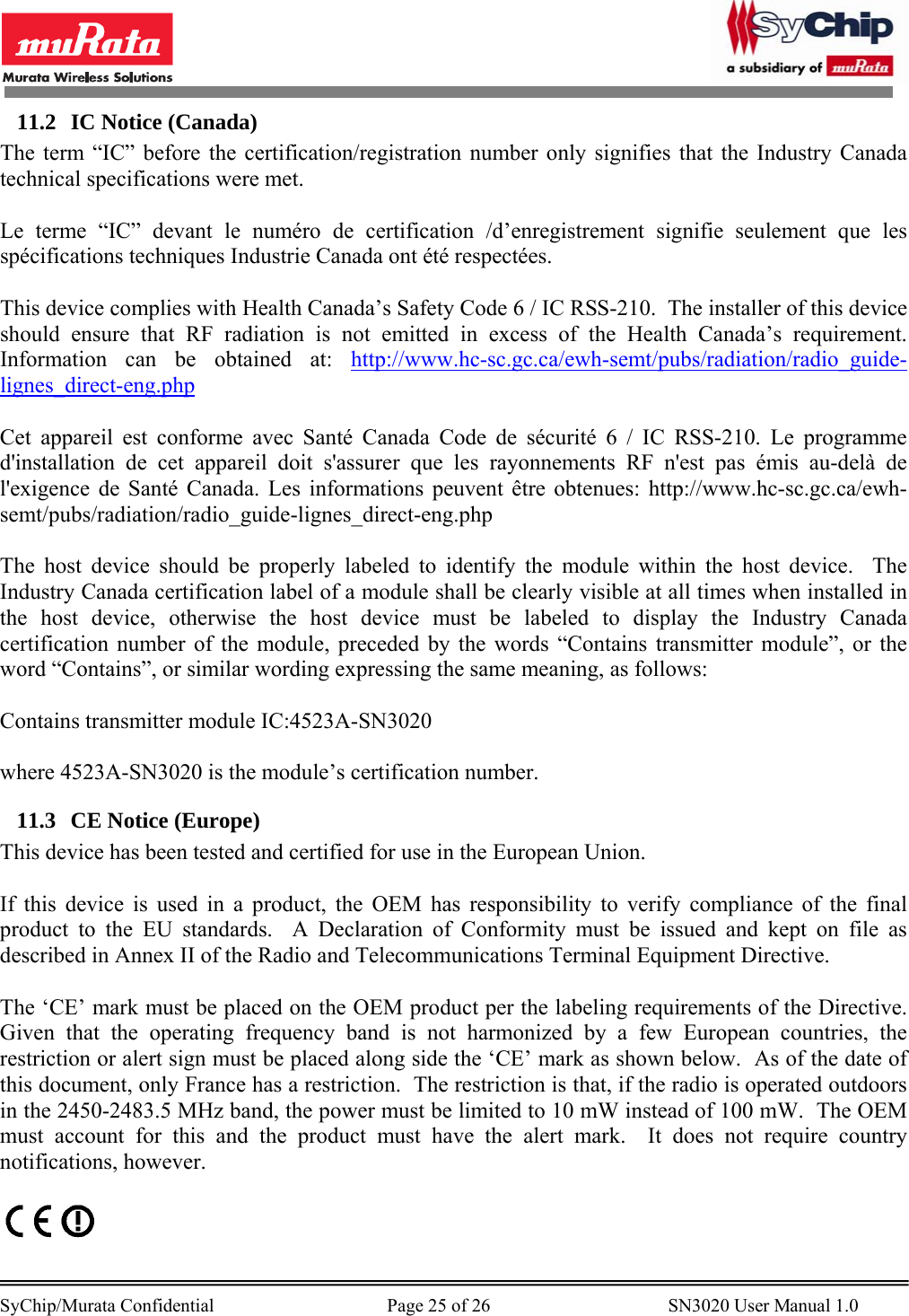        SyChip/Murata Confidential                                     Page 25 of 26                                      SN3020 User Manual 1.0                                       11.2 IC Notice (Canada) The term “IC” before the certification/registration number only signifies that the Industry Canada technical specifications were met.  Le terme “IC” devant le numéro de certification /d’enregistrement signifie seulement que les spécifications techniques Industrie Canada ont été respectées.  This device complies with Health Canada’s Safety Code 6 / IC RSS-210.  The installer of this device should ensure that RF radiation is not emitted in excess of the Health Canada’s requirement.  Information can be obtained at: http://www.hc-sc.gc.ca/ewh-semt/pubs/radiation/radio_guide-lignes_direct-eng.php  Cet appareil est conforme avec Santé Canada Code de sécurité 6 / IC RSS-210. Le programme d&apos;installation de cet appareil doit s&apos;assurer que les rayonnements RF n&apos;est pas émis au-delà de l&apos;exigence de Santé Canada. Les informations peuvent être obtenues: http://www.hc-sc.gc.ca/ewh-semt/pubs/radiation/radio_guide-lignes_direct-eng.php  The host device should be properly labeled to identify the module within the host device.  The Industry Canada certification label of a module shall be clearly visible at all times when installed in the host device, otherwise the host device must be labeled to display the Industry Canada certification number of the module, preceded by the words “Contains transmitter module”, or the word “Contains”, or similar wording expressing the same meaning, as follows:  Contains transmitter module IC:4523A-SN3020  where 4523A-SN3020 is the module’s certification number. 11.3 CE Notice (Europe) This device has been tested and certified for use in the European Union.  If this device is used in a product, the OEM has responsibility to verify compliance of the final product to the EU standards.  A Declaration of Conformity must be issued and kept on file as described in Annex II of the Radio and Telecommunications Terminal Equipment Directive.  The ‘CE’ mark must be placed on the OEM product per the labeling requirements of the Directive.  Given that the operating frequency band is not harmonized by a few European countries, the restriction or alert sign must be placed along side the ‘CE’ mark as shown below.  As of the date of this document, only France has a restriction.  The restriction is that, if the radio is operated outdoors in the 2450-2483.5 MHz band, the power must be limited to 10 mW instead of 100 mW.  The OEM must account for this and the product must have the alert mark.  It does not require country notifications, however.    
