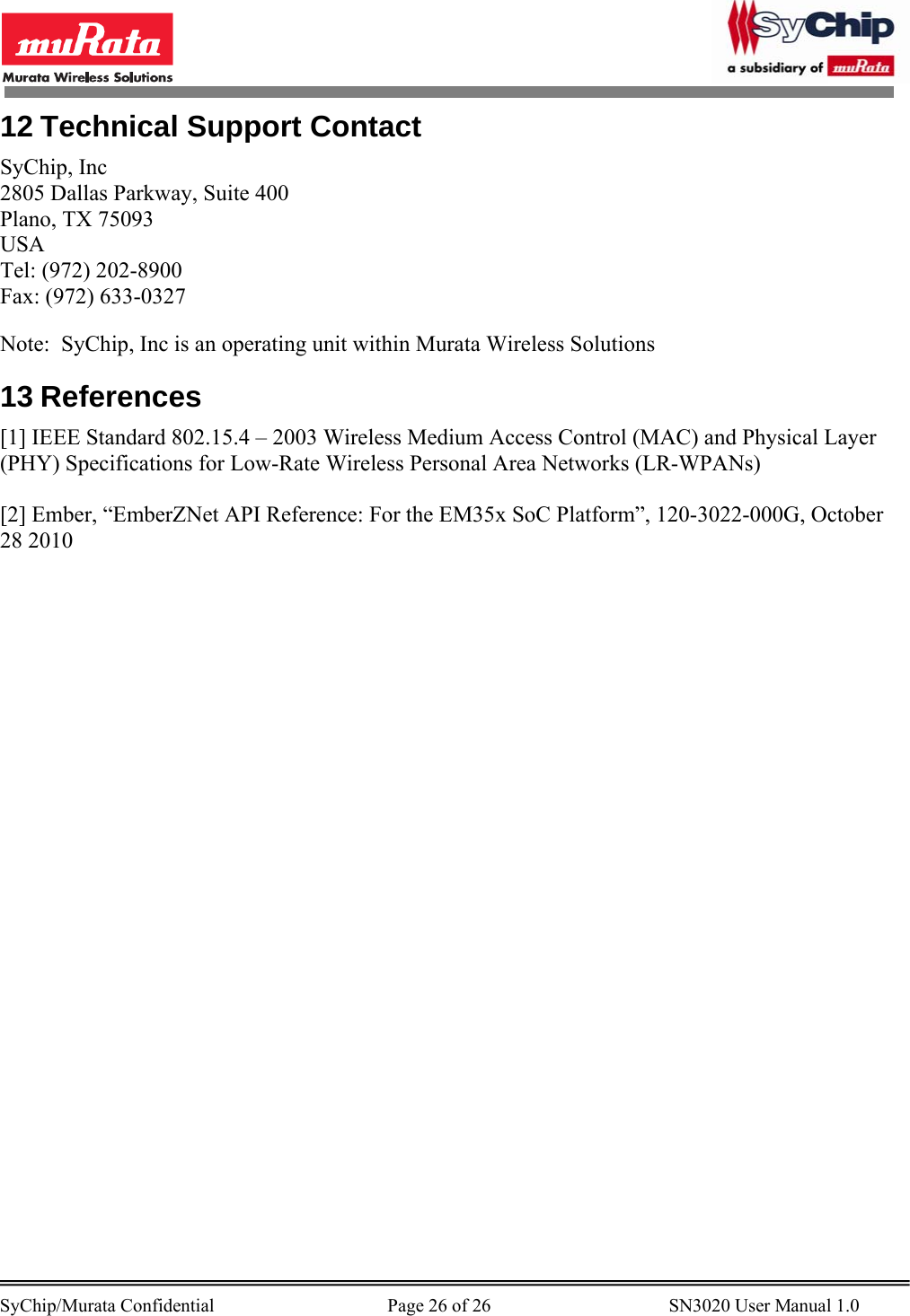        SyChip/Murata Confidential                                     Page 26 of 26                                      SN3020 User Manual 1.0                                       12 Technical Support Contact SyChip, Inc 2805 Dallas Parkway, Suite 400 Plano, TX 75093 USA Tel: (972) 202-8900 Fax: (972) 633-0327  Note:  SyChip, Inc is an operating unit within Murata Wireless Solutions 13 References [1] IEEE Standard 802.15.4 – 2003 Wireless Medium Access Control (MAC) and Physical Layer (PHY) Specifications for Low-Rate Wireless Personal Area Networks (LR-WPANs)  [2] Ember, “EmberZNet API Reference: For the EM35x SoC Platform”, 120-3022-000G, October 28 2010 