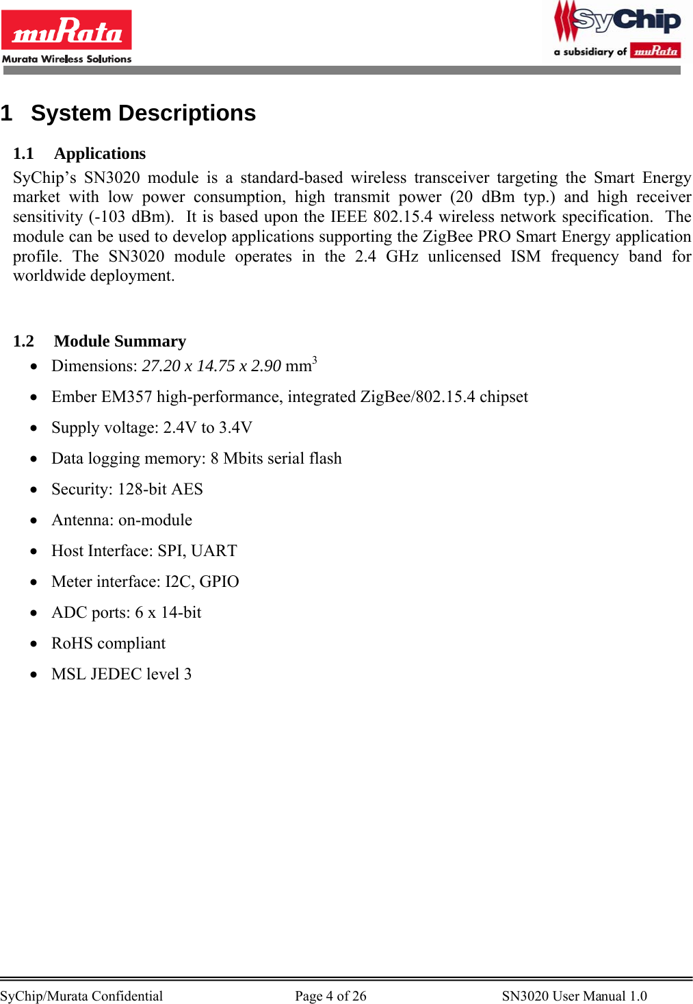       SyChip/Murata Confidential                                     Page 4 of 26                                      SN3020 User Manual 1.0                                       1 System Descriptions 1.1 Applications SyChip’s SN3020 module is a standard-based wireless transceiver targeting the Smart Energy market with low power consumption, high transmit power (20 dBm typ.) and high receiver sensitivity (-103 dBm).  It is based upon the IEEE 802.15.4 wireless network specification.  The module can be used to develop applications supporting the ZigBee PRO Smart Energy application profile. The SN3020 module operates in the 2.4 GHz unlicensed ISM frequency band for worldwide deployment.    1.2 Module Summary • Dimensions: 27.20 x 14.75 x 2.90 mm3 • Ember EM357 high-performance, integrated ZigBee/802.15.4 chipset • Supply voltage: 2.4V to 3.4V • Data logging memory: 8 Mbits serial flash • Security: 128-bit AES • Antenna: on-module • Host Interface: SPI, UART • Meter interface: I2C, GPIO • ADC ports: 6 x 14-bit • RoHS compliant • MSL JEDEC level 3 