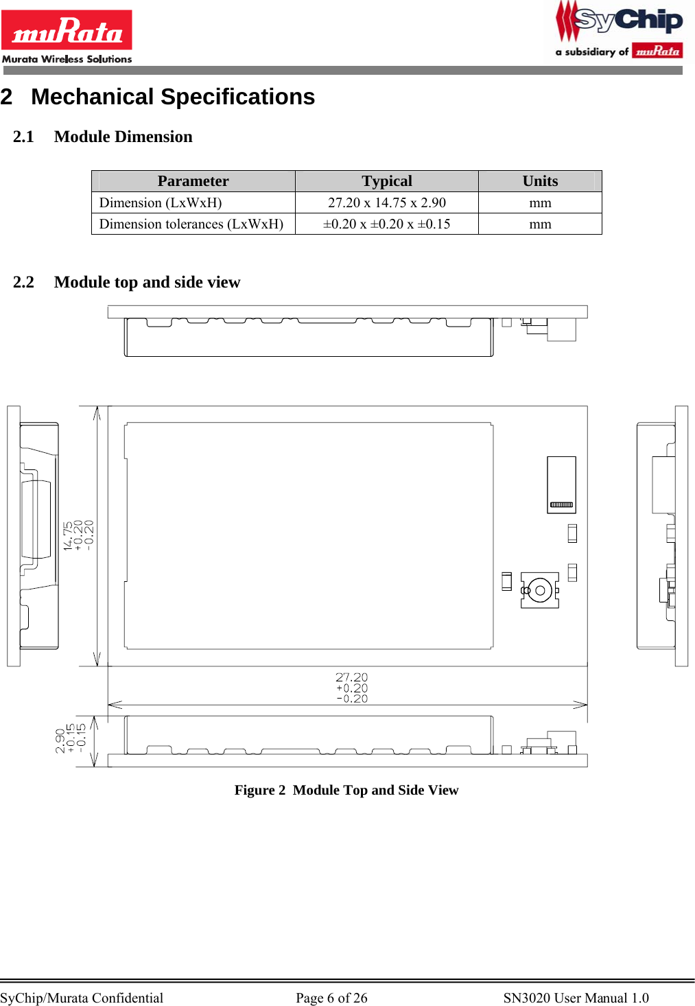        SyChip/Murata Confidential                                     Page 6 of 26                                      SN3020 User Manual 1.0                                       2 Mechanical Specifications 2.1 Module Dimension  Parameter  Typical  Units Dimension (LxWxH)  27.20 x 14.75 x 2.90  mm Dimension tolerances (LxWxH)  ±0.20 x ±0.20 x ±0.15  mm  2.2 Module top and side view  Figure 2  Module Top and Side View  
