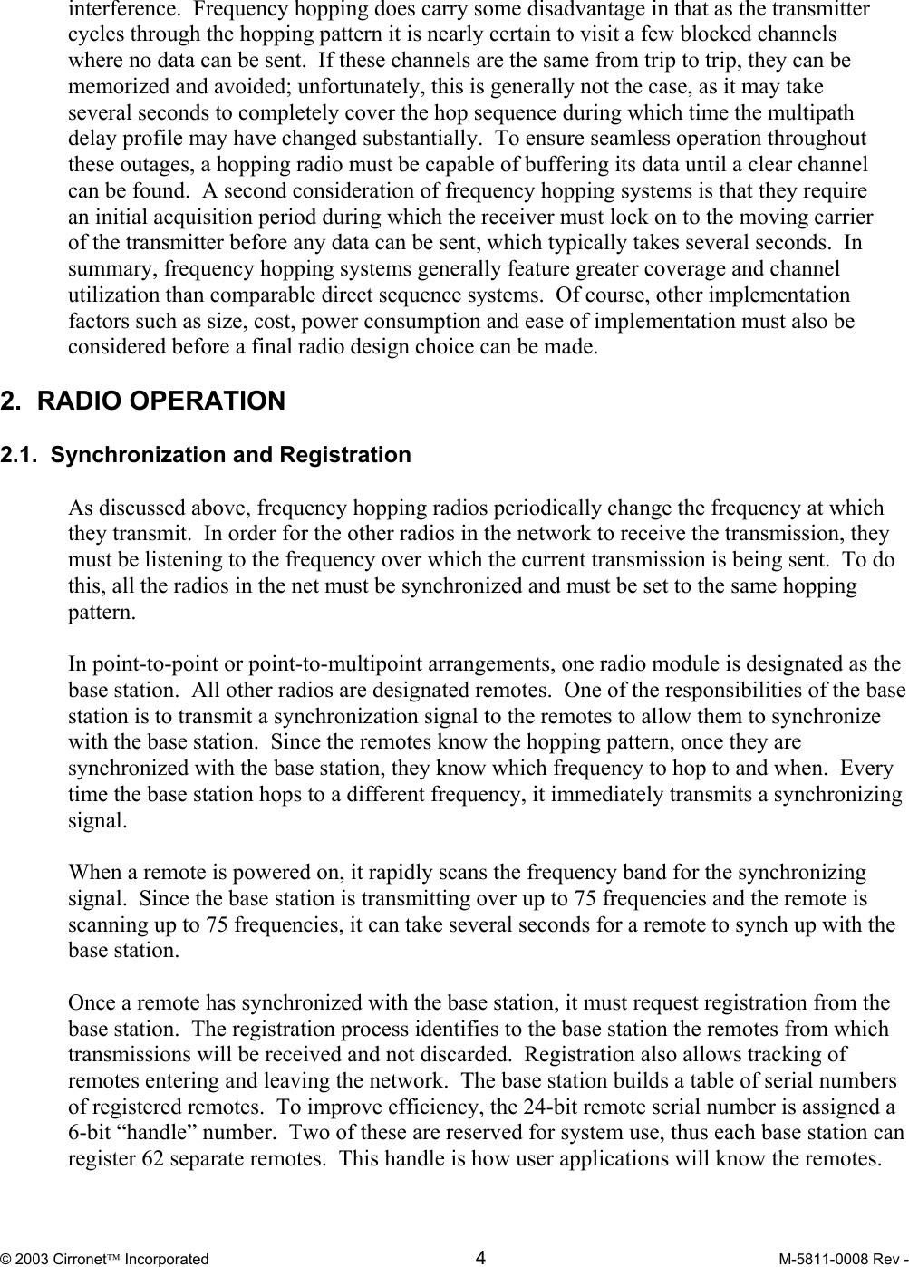  © 2003 Cirronet Incorporated  4  M-5811-0008 Rev -   interference.  Frequency hopping does carry some disadvantage in that as the transmitter cycles through the hopping pattern it is nearly certain to visit a few blocked channels where no data can be sent.  If these channels are the same from trip to trip, they can be memorized and avoided; unfortunately, this is generally not the case, as it may take several seconds to completely cover the hop sequence during which time the multipath delay profile may have changed substantially.  To ensure seamless operation throughout these outages, a hopping radio must be capable of buffering its data until a clear channel can be found.  A second consideration of frequency hopping systems is that they require an initial acquisition period during which the receiver must lock on to the moving carrier of the transmitter before any data can be sent, which typically takes several seconds.  In summary, frequency hopping systems generally feature greater coverage and channel utilization than comparable direct sequence systems.  Of course, other implementation factors such as size, cost, power consumption and ease of implementation must also be considered before a final radio design choice can be made.  2.  RADIO OPERATION  2.1.  Synchronization and Registration  As discussed above, frequency hopping radios periodically change the frequency at which they transmit.  In order for the other radios in the network to receive the transmission, they must be listening to the frequency over which the current transmission is being sent.  To do this, all the radios in the net must be synchronized and must be set to the same hopping pattern.  In point-to-point or point-to-multipoint arrangements, one radio module is designated as the base station.  All other radios are designated remotes.  One of the responsibilities of the base station is to transmit a synchronization signal to the remotes to allow them to synchronize with the base station.  Since the remotes know the hopping pattern, once they are synchronized with the base station, they know which frequency to hop to and when.  Every time the base station hops to a different frequency, it immediately transmits a synchronizing signal.  When a remote is powered on, it rapidly scans the frequency band for the synchronizing signal.  Since the base station is transmitting over up to 75 frequencies and the remote is scanning up to 75 frequencies, it can take several seconds for a remote to synch up with the base station.  Once a remote has synchronized with the base station, it must request registration from the base station.  The registration process identifies to the base station the remotes from which transmissions will be received and not discarded.  Registration also allows tracking of remotes entering and leaving the network.  The base station builds a table of serial numbers of registered remotes.  To improve efficiency, the 24-bit remote serial number is assigned a 6-bit “handle” number.  Two of these are reserved for system use, thus each base station can register 62 separate remotes.  This handle is how user applications will know the remotes.  