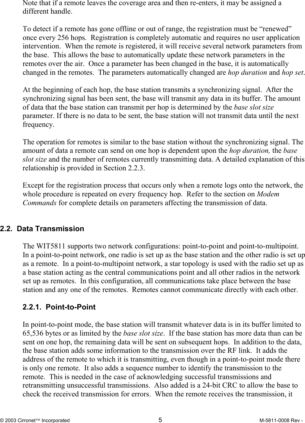  © 2003 Cirronet Incorporated  5  M-5811-0008 Rev -   Note that if a remote leaves the coverage area and then re-enters, it may be assigned a different handle.  To detect if a remote has gone offline or out of range, the registration must be “renewed” once every 256 hops.  Registration is completely automatic and requires no user application intervention.  When the remote is registered, it will receive several network parameters from the base.  This allows the base to automatically update these network parameters in the remotes over the air.  Once a parameter has been changed in the base, it is automatically changed in the remotes.  The parameters automatically changed are hop duration and hop set.  At the beginning of each hop, the base station transmits a synchronizing signal.  After the synchronizing signal has been sent, the base will transmit any data in its buffer. The amount of data that the base station can transmit per hop is determined by the base slot size parameter. If there is no data to be sent, the base station will not transmit data until the next frequency.    The operation for remotes is similar to the base station without the synchronizing signal. The amount of data a remote can send on one hop is dependent upon the hop duration, the base slot size and the number of remotes currently transmitting data. A detailed explanation of this relationship is provided in Section 2.2.3.   Except for the registration process that occurs only when a remote logs onto the network, the whole procedure is repeated on every frequency hop.  Refer to the section on Modem Commands for complete details on parameters affecting the transmission of data.     2.2.  Data Transmission  The WIT5811 supports two network configurations: point-to-point and point-to-multipoint.  In a point-to-point network, one radio is set up as the base station and the other radio is set up as a remote.  In a point-to-multipoint network, a star topology is used with the radio set up as a base station acting as the central communications point and all other radios in the network set up as remotes.  In this configuration, all communications take place between the base station and any one of the remotes.  Remotes cannot communicate directly with each other.    2.2.1.  Point-to-Point  In point-to-point mode, the base station will transmit whatever data is in its buffer limited to 65,536 bytes or as limited by the base slot size.  If the base station has more data than can be sent on one hop, the remaining data will be sent on subsequent hops.  In addition to the data, the base station adds some information to the transmission over the RF link.  It adds the address of the remote to which it is transmitting, even though in a point-to-point mode there is only one remote.  It also adds a sequence number to identify the transmission to the remote.  This is needed in the case of acknowledging successful transmissions and retransmitting unsuccessful transmissions.  Also added is a 24-bit CRC to allow the base to check the received transmission for errors.  When the remote receives the transmission, it 