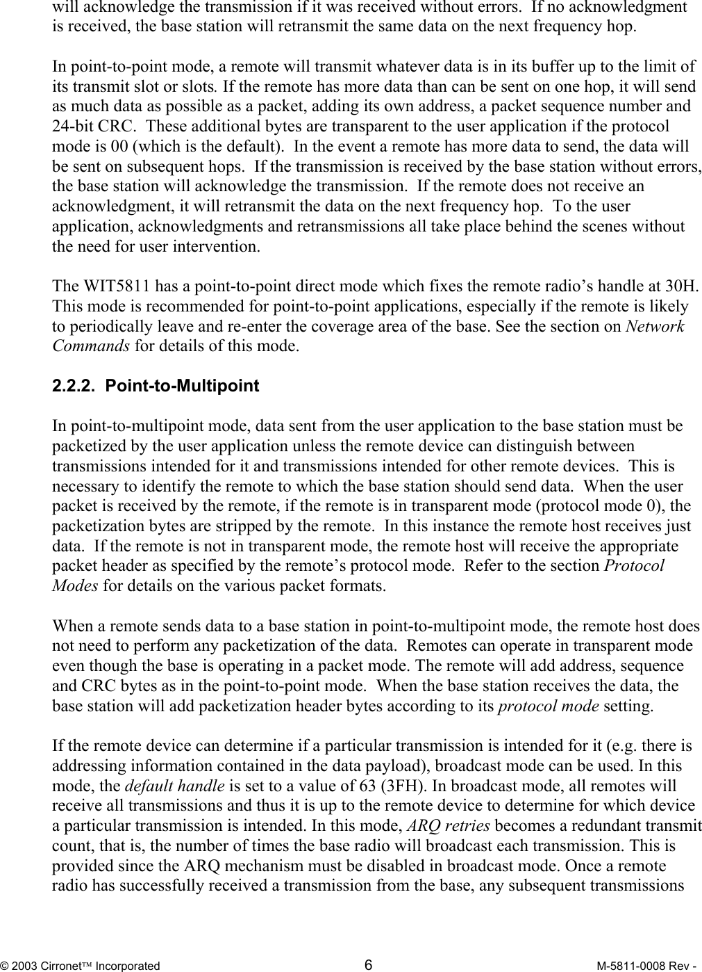  © 2003 Cirronet Incorporated  6  M-5811-0008 Rev -   will acknowledge the transmission if it was received without errors.  If no acknowledgment is received, the base station will retransmit the same data on the next frequency hop.    In point-to-point mode, a remote will transmit whatever data is in its buffer up to the limit of its transmit slot or slots. If the remote has more data than can be sent on one hop, it will send as much data as possible as a packet, adding its own address, a packet sequence number and 24-bit CRC.  These additional bytes are transparent to the user application if the protocol mode is 00 (which is the default).  In the event a remote has more data to send, the data will be sent on subsequent hops.  If the transmission is received by the base station without errors, the base station will acknowledge the transmission.  If the remote does not receive an acknowledgment, it will retransmit the data on the next frequency hop.  To the user application, acknowledgments and retransmissions all take place behind the scenes without the need for user intervention.  The WIT5811 has a point-to-point direct mode which fixes the remote radio’s handle at 30H. This mode is recommended for point-to-point applications, especially if the remote is likely to periodically leave and re-enter the coverage area of the base. See the section on Network Commands for details of this mode.  2.2.2.  Point-to-Multipoint  In point-to-multipoint mode, data sent from the user application to the base station must be packetized by the user application unless the remote device can distinguish between transmissions intended for it and transmissions intended for other remote devices.  This is necessary to identify the remote to which the base station should send data.  When the user packet is received by the remote, if the remote is in transparent mode (protocol mode 0), the packetization bytes are stripped by the remote.  In this instance the remote host receives just data.  If the remote is not in transparent mode, the remote host will receive the appropriate packet header as specified by the remote’s protocol mode.  Refer to the section Protocol Modes for details on the various packet formats.  When a remote sends data to a base station in point-to-multipoint mode, the remote host does not need to perform any packetization of the data.  Remotes can operate in transparent mode even though the base is operating in a packet mode. The remote will add address, sequence and CRC bytes as in the point-to-point mode.  When the base station receives the data, the base station will add packetization header bytes according to its protocol mode setting.  If the remote device can determine if a particular transmission is intended for it (e.g. there is addressing information contained in the data payload), broadcast mode can be used. In this mode, the default handle is set to a value of 63 (3FH). In broadcast mode, all remotes will receive all transmissions and thus it is up to the remote device to determine for which device a particular transmission is intended. In this mode, ARQ retries becomes a redundant transmit count, that is, the number of times the base radio will broadcast each transmission. This is provided since the ARQ mechanism must be disabled in broadcast mode. Once a remote radio has successfully received a transmission from the base, any subsequent transmissions 