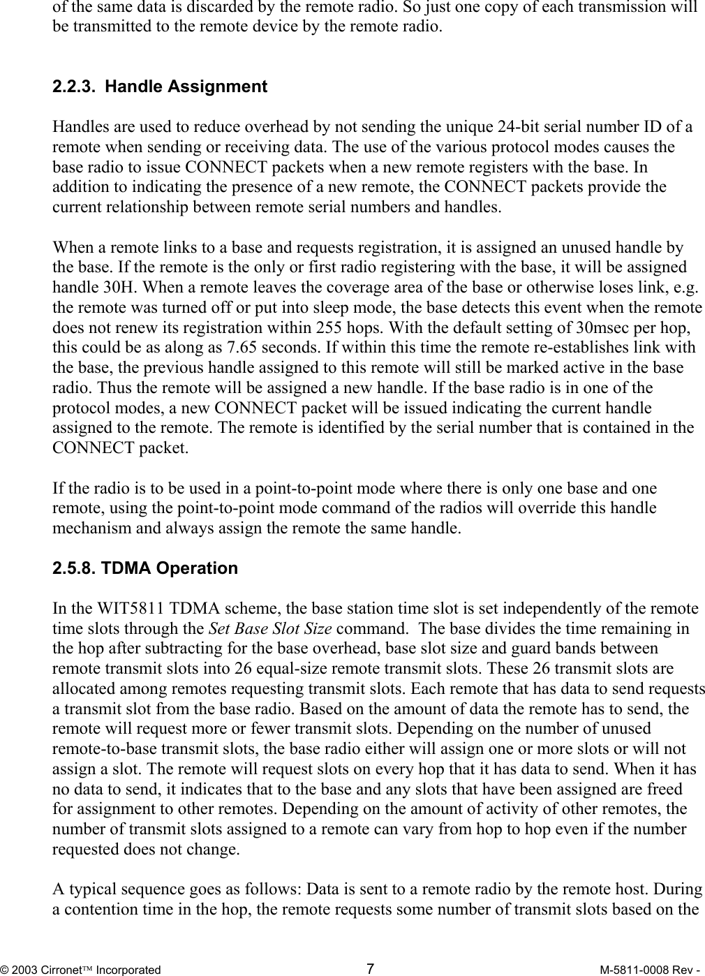  © 2003 Cirronet Incorporated  7  M-5811-0008 Rev -   of the same data is discarded by the remote radio. So just one copy of each transmission will be transmitted to the remote device by the remote radio.      2.2.3. Handle Assignment  Handles are used to reduce overhead by not sending the unique 24-bit serial number ID of a remote when sending or receiving data. The use of the various protocol modes causes the base radio to issue CONNECT packets when a new remote registers with the base. In addition to indicating the presence of a new remote, the CONNECT packets provide the current relationship between remote serial numbers and handles.   When a remote links to a base and requests registration, it is assigned an unused handle by the base. If the remote is the only or first radio registering with the base, it will be assigned handle 30H. When a remote leaves the coverage area of the base or otherwise loses link, e.g. the remote was turned off or put into sleep mode, the base detects this event when the remote does not renew its registration within 255 hops. With the default setting of 30msec per hop, this could be as along as 7.65 seconds. If within this time the remote re-establishes link with the base, the previous handle assigned to this remote will still be marked active in the base radio. Thus the remote will be assigned a new handle. If the base radio is in one of the protocol modes, a new CONNECT packet will be issued indicating the current handle assigned to the remote. The remote is identified by the serial number that is contained in the CONNECT packet.   If the radio is to be used in a point-to-point mode where there is only one base and one remote, using the point-to-point mode command of the radios will override this handle mechanism and always assign the remote the same handle.   2.5.8. TDMA Operation  In the WIT5811 TDMA scheme, the base station time slot is set independently of the remote time slots through the Set Base Slot Size command.  The base divides the time remaining in the hop after subtracting for the base overhead, base slot size and guard bands between remote transmit slots into 26 equal-size remote transmit slots. These 26 transmit slots are allocated among remotes requesting transmit slots. Each remote that has data to send requests a transmit slot from the base radio. Based on the amount of data the remote has to send, the remote will request more or fewer transmit slots. Depending on the number of unused remote-to-base transmit slots, the base radio either will assign one or more slots or will not assign a slot. The remote will request slots on every hop that it has data to send. When it has no data to send, it indicates that to the base and any slots that have been assigned are freed for assignment to other remotes. Depending on the amount of activity of other remotes, the number of transmit slots assigned to a remote can vary from hop to hop even if the number requested does not change.  A typical sequence goes as follows: Data is sent to a remote radio by the remote host. During a contention time in the hop, the remote requests some number of transmit slots based on the 