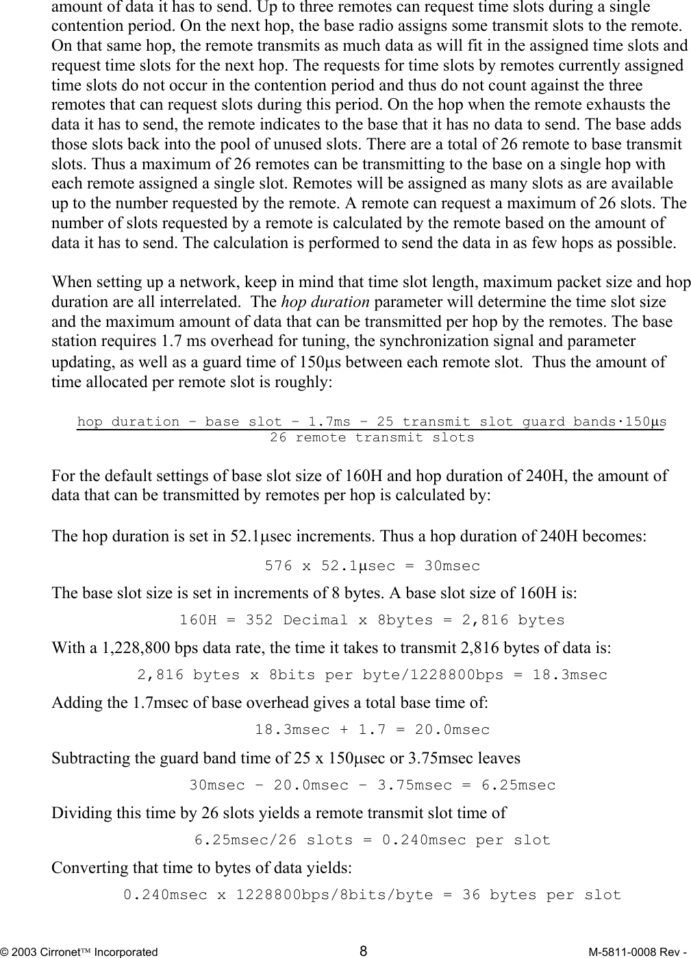  © 2003 Cirronet Incorporated  8  M-5811-0008 Rev -   amount of data it has to send. Up to three remotes can request time slots during a single contention period. On the next hop, the base radio assigns some transmit slots to the remote. On that same hop, the remote transmits as much data as will fit in the assigned time slots and request time slots for the next hop. The requests for time slots by remotes currently assigned time slots do not occur in the contention period and thus do not count against the three remotes that can request slots during this period. On the hop when the remote exhausts the data it has to send, the remote indicates to the base that it has no data to send. The base adds those slots back into the pool of unused slots. There are a total of 26 remote to base transmit slots. Thus a maximum of 26 remotes can be transmitting to the base on a single hop with each remote assigned a single slot. Remotes will be assigned as many slots as are available up to the number requested by the remote. A remote can request a maximum of 26 slots. The number of slots requested by a remote is calculated by the remote based on the amount of data it has to send. The calculation is performed to send the data in as few hops as possible.   When setting up a network, keep in mind that time slot length, maximum packet size and hop duration are all interrelated.  The hop duration parameter will determine the time slot size and the maximum amount of data that can be transmitted per hop by the remotes. The base station requires 1.7 ms overhead for tuning, the synchronization signal and parameter updating, as well as a guard time of 150µs between each remote slot.  Thus the amount of time allocated per remote slot is roughly:  hop duration – base slot – 1.7ms – 25 transmit slot guard bands·150µs 26 remote transmit slots  For the default settings of base slot size of 160H and hop duration of 240H, the amount of data that can be transmitted by remotes per hop is calculated by:  The hop duration is set in 52.1µsec increments. Thus a hop duration of 240H becomes: 576 x 52.1µsec = 30msec The base slot size is set in increments of 8 bytes. A base slot size of 160H is: 160H = 352 Decimal x 8bytes = 2,816 bytes With a 1,228,800 bps data rate, the time it takes to transmit 2,816 bytes of data is: 2,816 bytes x 8bits per byte/1228800bps = 18.3msec Adding the 1.7msec of base overhead gives a total base time of: 18.3msec + 1.7 = 20.0msec Subtracting the guard band time of 25 x 150µsec or 3.75msec leaves 30msec – 20.0msec – 3.75msec = 6.25msec Dividing this time by 26 slots yields a remote transmit slot time of 6.25msec/26 slots = 0.240msec per slot Converting that time to bytes of data yields: 0.240msec x 1228800bps/8bits/byte = 36 bytes per slot 