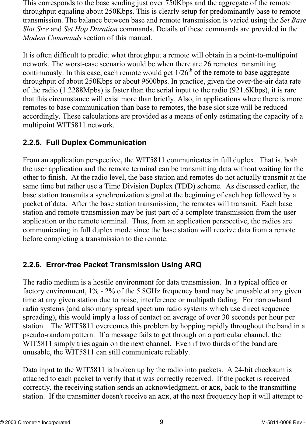  © 2003 Cirronet Incorporated  9  M-5811-0008 Rev -   This corresponds to the base sending just over 750Kbps and the aggregate of the remote throughput equaling about 250Kbps. This is clearly setup for predominantly base to remote transmission. The balance between base and remote transmission is varied using the Set Base Slot Size and Set Hop Duration commands. Details of these commands are provided in the Modem Commands section of this manual.   It is often difficult to predict what throughput a remote will obtain in a point-to-multipoint network. The worst-case scenario would be when there are 26 remotes transmitting continuously. In this case, each remote would get 1/26th of the remote to base aggregate throughput of about 250Kbps or about 9600bps. In practice, given the over-the-air data rate of the radio (1.2288Mpbs) is faster than the serial input to the radio (921.6Kbps), it is rare that this circumstance will exist more than briefly. Also, in applications where there is more remotes to base communication than base to remotes, the base slot size will be reduced accordingly. These calculations are provided as a means of only estimating the capacity of a multipoint WIT5811 network.    2.2.5.  Full Duplex Communication  From an application perspective, the WIT5811 communicates in full duplex.  That is, both the user application and the remote terminal can be transmitting data without waiting for the other to finish.  At the radio level, the base station and remotes do not actually transmit at the same time but rather use a Time Division Duplex (TDD) scheme.  As discussed earlier, the base station transmits a synchronization signal at the beginning of each hop followed by a packet of data.  After the base station transmission, the remotes will transmit.  Each base station and remote transmission may be just part of a complete transmission from the user application or the remote terminal.  Thus, from an application perspective, the radios are communicating in full duplex mode since the base station will receive data from a remote before completing a transmission to the remote.   2.2.6.  Error-free Packet Transmission Using ARQ  The radio medium is a hostile environment for data transmission.  In a typical office or factory environment, 1% - 2% of the 5.8GHz frequency band may be unusable at any given time at any given station due to noise, interference or multipath fading.  For narrowband radio systems (and also many spread spectrum radio systems which use direct sequence spreading), this would imply a loss of contact on average of over 30 seconds per hour per station.   The WIT5811 overcomes this problem by hopping rapidly throughout the band in a pseudo-random pattern.  If a message fails to get through on a particular channel, the WIT5811 simply tries again on the next channel.  Even if two thirds of the band are unusable, the WIT5811 can still communicate reliably.  Data input to the WIT5811 is broken up by the radio into packets.  A 24-bit checksum is attached to each packet to verify that it was correctly received.  If the packet is received correctly, the receiving station sends an acknowledgment, or ACK, back to the transmitting station.  If the transmitter doesn&apos;t receive an ACK, at the next frequency hop it will attempt to 