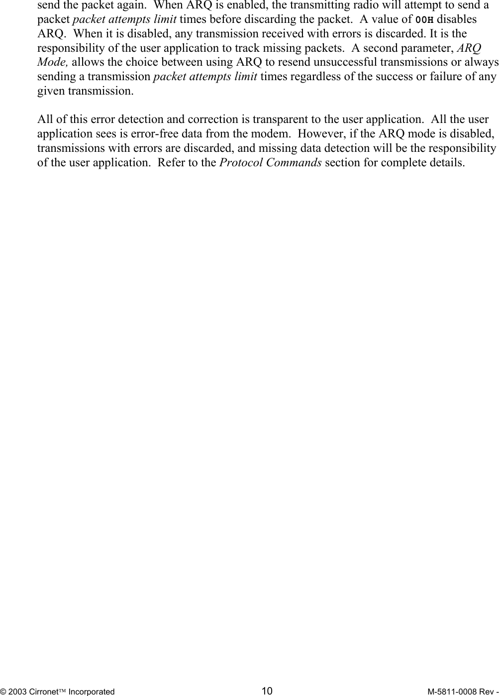  © 2003 Cirronet Incorporated  10  M-5811-0008 Rev -   send the packet again.  When ARQ is enabled, the transmitting radio will attempt to send a packet packet attempts limit times before discarding the packet.  A value of 00H disables ARQ.  When it is disabled, any transmission received with errors is discarded. It is the responsibility of the user application to track missing packets.  A second parameter, ARQ Mode, allows the choice between using ARQ to resend unsuccessful transmissions or always sending a transmission packet attempts limit times regardless of the success or failure of any given transmission.  All of this error detection and correction is transparent to the user application.  All the user application sees is error-free data from the modem.  However, if the ARQ mode is disabled, transmissions with errors are discarded, and missing data detection will be the responsibility of the user application.  Refer to the Protocol Commands section for complete details.    