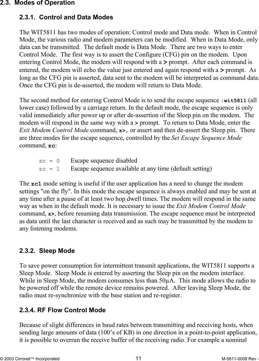  © 2003 Cirronet Incorporated  11  M-5811-0008 Rev -   2.3.  Modes of Operation  2.3.1.  Control and Data Modes   The WIT5811 has two modes of operation: Control mode and Data mode.  When in Control Mode, the various radio and modem parameters can be modified.  When in Data Mode, only data can be transmitted.  The default mode is Data Mode.  There are two ways to enter Control Mode.  The first way is to assert the Configure (CFG) pin on the modem.  Upon entering Control Mode, the modem will respond with a &gt; prompt.  After each command is entered, the modem will echo the value just entered and again respond with a &gt; prompt.  As long as the CFG pin is asserted, data sent to the modem will be interpreted as command data.  Once the CFG pin is de-asserted, the modem will return to Data Mode.    The second method for entering Control Mode is to send the escape sequence :wit5811 (all lower case) followed by a carriage return. In the default mode, the escape sequence is only valid immediately after power up or after de-assertion of the Sleep pin on the modem.  The modem will respond in the same way with a &gt; prompt.  To return to Data Mode, enter the Exit Modem Control Mode command, z&gt;, or assert and then de-assert the Sleep pin.  There are three modes for the escape sequence, controlled by the Set Escape Sequence Mode command, zc:   zc = 0   Escape sequence disabled  zc = 1   Escape sequence available at any time (default setting)   The zc1 mode setting is useful if the user application has a need to change the modem settings &quot;on the fly&quot;. In this mode the escape sequence is always enabled and may be sent at any time after a pause of at least two hop dwell times. The modem will respond in the same way as when in the default mode. It is necessary to issue the Exit Modem Control Mode command, z&gt;, before resuming data transmission. The escape sequence must be interpreted as data until the last character is received and as such may be transmitted by the modem to any listening modems.   2.3.2.  Sleep Mode  To save power consumption for intermittent transmit applications, the WIT5811 supports a Sleep Mode.  Sleep Mode is entered by asserting the Sleep pin on the modem interface.  While in Sleep Mode, the modem consumes less than 50µA.  This mode allows the radio to be powered off while the remote device remains powered.  After leaving Sleep Mode, the radio must re-synchronize with the base station and re-register.    2.3.4. RF Flow Control Mode  Because of slight differences in baud rates between transmitting and receiving hosts, when sending large amounts of data (100’s of KB) in one direction in a point-to-point application, it is possible to overrun the receive buffer of the receiving radio. For example a nominal 