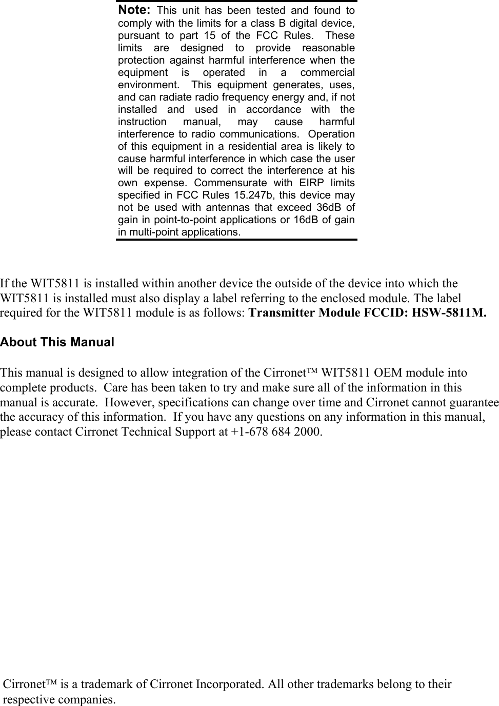         If the WIT5811 is installed within another device the outside of the device into which the WIT5811 is installed must also display a label referring to the enclosed module. The label required for the WIT5811 module is as follows: Transmitter Module FCCID: HSW-5811M.  About This Manual  This manual is designed to allow integration of the Cirronet WIT5811 OEM module into complete products.  Care has been taken to try and make sure all of the information in this manual is accurate.  However, specifications can change over time and Cirronet cannot guarantee the accuracy of this information.  If you have any questions on any information in this manual, please contact Cirronet Technical Support at +1-678 684 2000.  Note:  This unit has been tested and found to comply with the limits for a class B digital device, pursuant to part 15 of the FCC Rules.  These limits are designed to provide reasonable protection against harmful interference when the equipment is operated in a commercial environment.  This equipment generates, uses, and can radiate radio frequency energy and, if not installed and used in accordance with the instruction manual, may cause harmful interference to radio communications.  Operation of this equipment in a residential area is likely to cause harmful interference in which case the user will be required to correct the interference at his own expense. Commensurate with EIRP limits specified in FCC Rules 15.247b, this device may not be used with antennas that exceed 36dB of gain in point-to-point applications or 16dB of gain in multi-point applications. Cirronet is a trademark of Cirronet Incorporated. All other trademarks belong to their respective companies. 