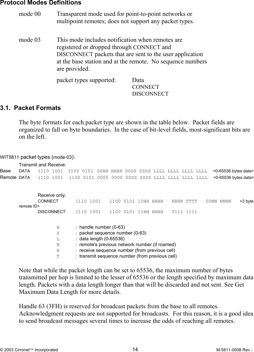  © 2003 Cirronet Incorporated  14  M-5811-0008 Rev -   Protocol Modes Definitions  mode 00   Transparent mode used for point-to-point networks or multipoint remotes; does not support any packet types.     mode 03  This mode includes notification when remotes are registered or dropped through CONNECT and DISCONNECT packets that are sent to the user application at the base station and at the remote.  No sequence numbers are provided.    packet types supported: Data        CONNECT        DISCONNECT             3.1.  Packet Formats  The byte formats for each packet type are shown in the table below.  Packet fields are organized to fall on byte boundaries.  In the case of bit-level fields, most-significant bits are on the left.   WIT5811 packet types (mode-03):   Transmit and Receive: Base DATA       1110 1001    1100 0101   00HH HHHH 00SS SSSS LLLL LLLL LLLL LLLL  &lt;0-65536 bytes data&gt; Remote  DATA  1110 1001  1100 0101 0000 0000 00SS SSSS LLLL LLLL LLLL LLLL  &lt;0-65536 bytes data&gt;    Receive only:  CONNECT  1110 1001   1100 0101 10HH HHHH   RRRR TTTT   00NN NNNN   &lt;3 byte remote ID&gt;    DISCONNECT  1110 1001   1100 0101 11HH HHHH   0111 1111        H  :  handle number (0-63)   S :  packet sequence number (0-63)   L   :  data length (0-65536)   N  :  remote&apos;s previous network number (if roamed)   R  :  receive sequence number (from previous cell)   T  :  transmit sequence number (from previous cell)  Note that while the packet length can be set to 65536, the maximum number of bytes transmitted per hop is limited to the lesser of 65536 or the length specified by maximum data length. Packets with a data length longer than that will be discarded and not sent. See Get Maximum Data Length for more details.  Handle 63 (3FH) is reserved for broadcast packets from the base to all remotes.  Acknowledgment requests are not supported for broadcasts.  For this reason, it is a good idea to send broadcast messages several times to increase the odds of reaching all remotes.  