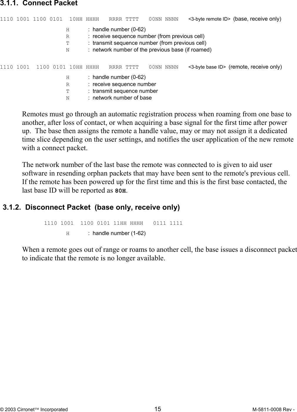  © 2003 Cirronet Incorporated  15  M-5811-0008 Rev -   3.1.1.  Connect Packet    1110 1001 1100 0101  10HH HHHH   RRRR TTTT   00NN NNNN   &lt;3-byte remote ID&gt;  (base, receive only)   H  :  handle number (0-62)   R  :  receive sequence number (from previous cell)   T  :  transmit sequence number (from previous cell)   N  :  network number of the previous base (if roamed)  1110 1001  1100 0101 10HH HHHH   RRRR TTTT   00NN NNNN   &lt;3-byte base ID&gt;  (remote, receive only)   H  :  handle number (0-62)   R  :  receive sequence number    T  :  transmit sequence number   N  :  network number of base  Remotes must go through an automatic registration process when roaming from one base to another, after loss of contact, or when acquiring a base signal for the first time after power up.  The base then assigns the remote a handle value, may or may not assign it a dedicated time slice depending on the user settings, and notifies the user application of the new remote with a connect packet.    The network number of the last base the remote was connected to is given to aid user software in resending orphan packets that may have been sent to the remote&apos;s previous cell.  If the remote has been powered up for the first time and this is the first base contacted, the last base ID will be reported as 80H.    3.1.2.  Disconnect Packet  (base only, receive only)   1110 1001  1100 0101 11HH HHHH   0111 1111   H  :  handle number (1-62)  When a remote goes out of range or roams to another cell, the base issues a disconnect packet to indicate that the remote is no longer available. 