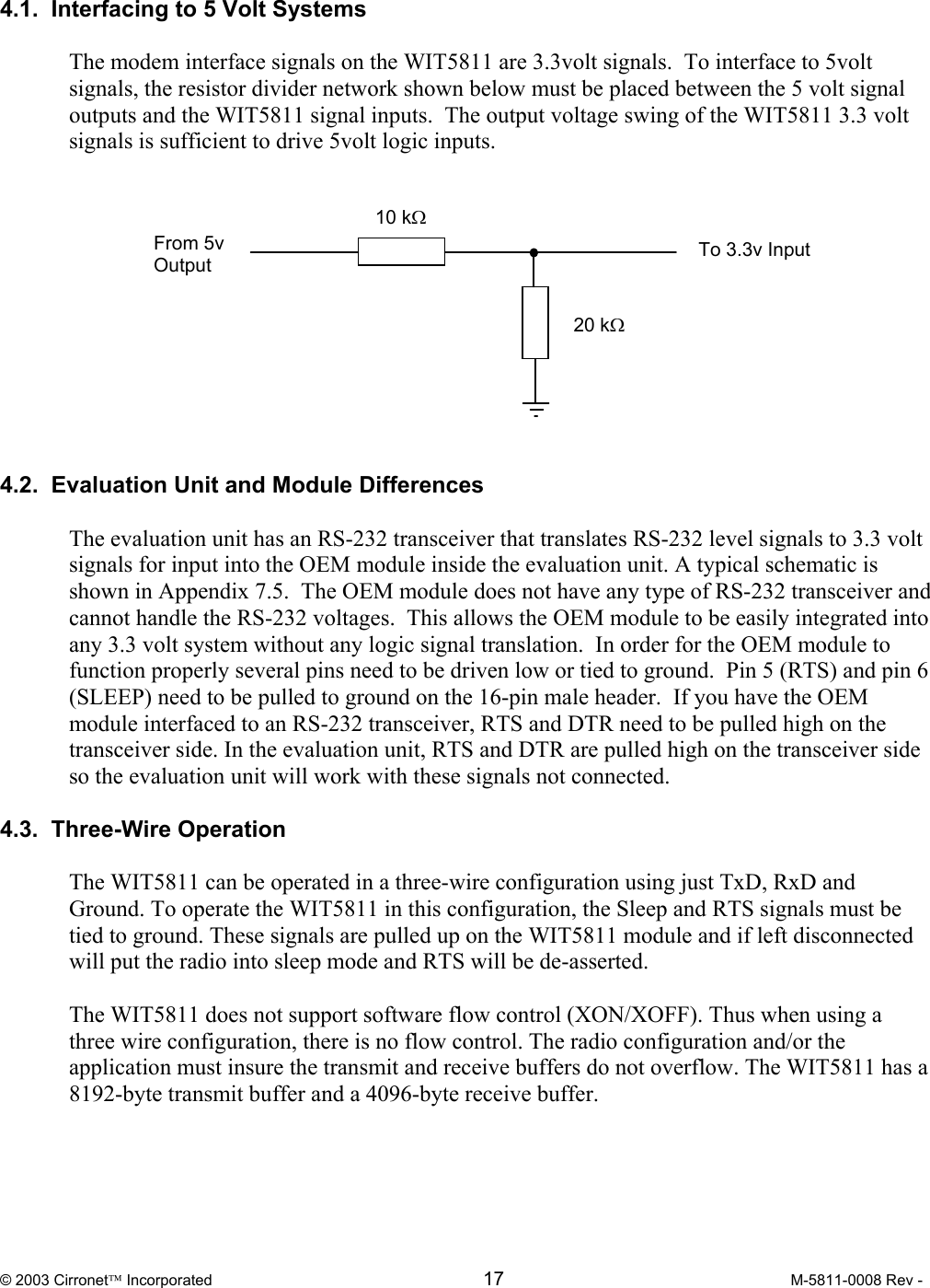  © 2003 Cirronet Incorporated  17  M-5811-0008 Rev -   4.1.  Interfacing to 5 Volt Systems  The modem interface signals on the WIT5811 are 3.3volt signals.  To interface to 5volt signals, the resistor divider network shown below must be placed between the 5 volt signal outputs and the WIT5811 signal inputs.  The output voltage swing of the WIT5811 3.3 volt signals is sufficient to drive 5volt logic inputs.             4.2.  Evaluation Unit and Module Differences  The evaluation unit has an RS-232 transceiver that translates RS-232 level signals to 3.3 volt signals for input into the OEM module inside the evaluation unit. A typical schematic is shown in Appendix 7.5.  The OEM module does not have any type of RS-232 transceiver and cannot handle the RS-232 voltages.  This allows the OEM module to be easily integrated into any 3.3 volt system without any logic signal translation.  In order for the OEM module to function properly several pins need to be driven low or tied to ground.  Pin 5 (RTS) and pin 6 (SLEEP) need to be pulled to ground on the 16-pin male header.  If you have the OEM module interfaced to an RS-232 transceiver, RTS and DTR need to be pulled high on the transceiver side. In the evaluation unit, RTS and DTR are pulled high on the transceiver side so the evaluation unit will work with these signals not connected.   4.3.  Three-Wire Operation  The WIT5811 can be operated in a three-wire configuration using just TxD, RxD and Ground. To operate the WIT5811 in this configuration, the Sleep and RTS signals must be tied to ground. These signals are pulled up on the WIT5811 module and if left disconnected will put the radio into sleep mode and RTS will be de-asserted.  The WIT5811 does not support software flow control (XON/XOFF). Thus when using a three wire configuration, there is no flow control. The radio configuration and/or the application must insure the transmit and receive buffers do not overflow. The WIT5811 has a 8192-byte transmit buffer and a 4096-byte receive buffer.     10 kΩ 20 kΩ From 5v Output  To 3.3v Input