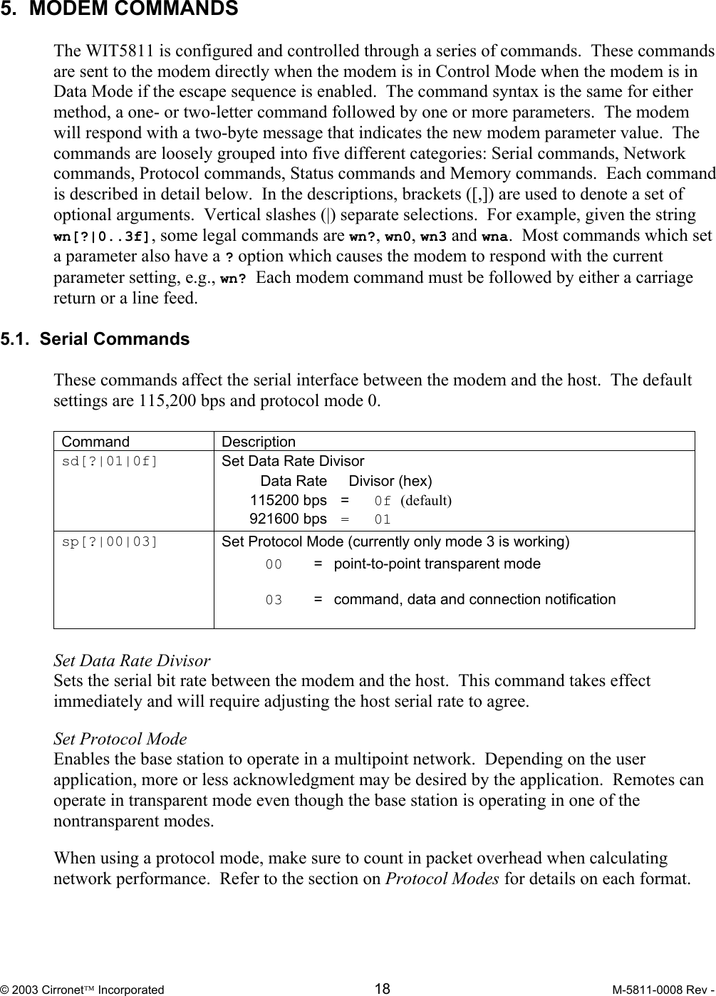  © 2003 Cirronet Incorporated  18  M-5811-0008 Rev -   5.  MODEM COMMANDS  The WIT5811 is configured and controlled through a series of commands.  These commands are sent to the modem directly when the modem is in Control Mode when the modem is in Data Mode if the escape sequence is enabled.  The command syntax is the same for either method, a one- or two-letter command followed by one or more parameters.  The modem will respond with a two-byte message that indicates the new modem parameter value.  The commands are loosely grouped into five different categories: Serial commands, Network commands, Protocol commands, Status commands and Memory commands.  Each command is described in detail below.  In the descriptions, brackets ([,]) are used to denote a set of optional arguments.  Vertical slashes (|) separate selections.  For example, given the string wn[?|0..3f], some legal commands are wn?, wn0, wn3 and wna.  Most commands which set a parameter also have a ? option which causes the modem to respond with the current parameter setting, e.g., wn? Each modem command must be followed by either a carriage return or a line feed.  5.1.  Serial Commands  These commands affect the serial interface between the modem and the host.  The default settings are 115,200 bps and protocol mode 0.  Command Description sd[?|01|0f]  Set Data Rate Divisor   Data Rate    Divisor (hex)  115200 bps = 0f (default)  921600 bps =  01 sp[?|00|03]  Set Protocol Mode (currently only mode 3 is working)  00   =  point-to-point transparent mode    03   =  command, data and connection notification    Set Data Rate Divisor Sets the serial bit rate between the modem and the host.  This command takes effect immediately and will require adjusting the host serial rate to agree.    Set Protocol Mode Enables the base station to operate in a multipoint network.  Depending on the user application, more or less acknowledgment may be desired by the application.  Remotes can operate in transparent mode even though the base station is operating in one of the nontransparent modes.    When using a protocol mode, make sure to count in packet overhead when calculating network performance.  Refer to the section on Protocol Modes for details on each format.  