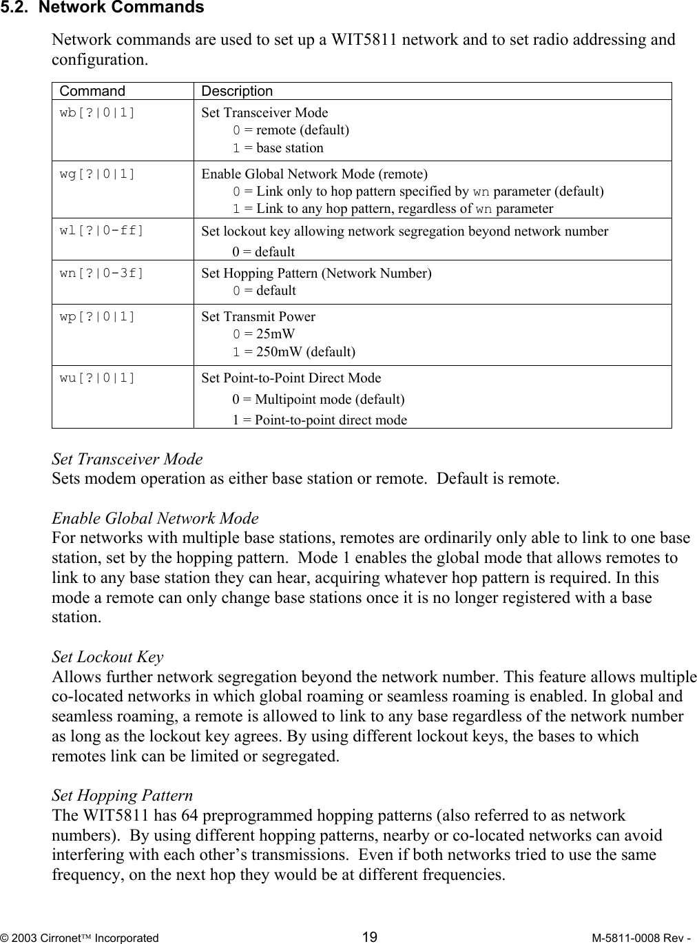  © 2003 Cirronet Incorporated  19  M-5811-0008 Rev -    5.2.  Network Commands  Network commands are used to set up a WIT5811 network and to set radio addressing and configuration.  Command Description wb[?|0|1]  Set Transceiver Mode  0 = remote (default)  1 = base station wg[?|0|1]  Enable Global Network Mode (remote)  0 = Link only to hop pattern specified by wn parameter (default)  1 = Link to any hop pattern, regardless of wn parameter wl[?|0-ff]  Set lockout key allowing network segregation beyond network number  0 = default wn[?|0-3f]  Set Hopping Pattern (Network Number)  0 = default wp[?|0|1]  Set Transmit Power  0 = 25mW   1 = 250mW (default) wu[?|0|1]  Set Point-to-Point Direct Mode   0 = Multipoint mode (default)   1 = Point-to-point direct mode  Set Transceiver Mode  Sets modem operation as either base station or remote.  Default is remote.  Enable Global Network Mode For networks with multiple base stations, remotes are ordinarily only able to link to one base station, set by the hopping pattern.  Mode 1 enables the global mode that allows remotes to link to any base station they can hear, acquiring whatever hop pattern is required. In this mode a remote can only change base stations once it is no longer registered with a base station.   Set Lockout Key Allows further network segregation beyond the network number. This feature allows multiple co-located networks in which global roaming or seamless roaming is enabled. In global and seamless roaming, a remote is allowed to link to any base regardless of the network number as long as the lockout key agrees. By using different lockout keys, the bases to which remotes link can be limited or segregated.  Set Hopping Pattern The WIT5811 has 64 preprogrammed hopping patterns (also referred to as network numbers).  By using different hopping patterns, nearby or co-located networks can avoid interfering with each other’s transmissions.  Even if both networks tried to use the same frequency, on the next hop they would be at different frequencies.    