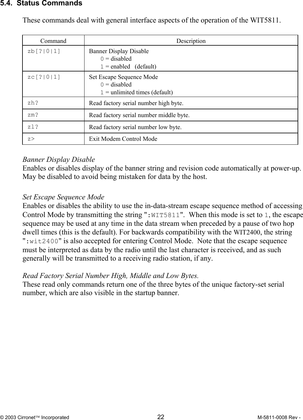  © 2003 Cirronet Incorporated  22  M-5811-0008 Rev -   5.4.  Status Commands   These commands deal with general interface aspects of the operation of the WIT5811.   Command  Description  zb[?|0|1]   Banner Display Disable  0 = disabled  1 = enabled   (default)  zc[?|0|1]   Set Escape Sequence Mode  0 = disabled  1 = unlimited times (default)  zh?  Read factory serial number high byte. zm?  Read factory serial number middle byte. zl?  Read factory serial number low byte.  z&gt;  Exit Modem Control Mode  Banner Display Disable  Enables or disables display of the banner string and revision code automatically at power-up.  May be disabled to avoid being mistaken for data by the host.  Set Escape Sequence Mode  Enables or disables the ability to use the in-data-stream escape sequence method of accessing Control Mode by transmitting the string &quot;:WIT5811&quot;.  When this mode is set to 1, the escape sequence may be used at any time in the data stream when preceded by a pause of two hop dwell times (this is the default). For backwards compatibility with the WIT2400, the string &quot;:wit2400&quot; is also accepted for entering Control Mode.  Note that the escape sequence must be interpreted as data by the radio until the last character is received, and as such generally will be transmitted to a receiving radio station, if any.  Read Factory Serial Number High, Middle and Low Bytes. These read only commands return one of the three bytes of the unique factory-set serial number, which are also visible in the startup banner. 